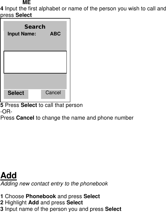  ME 4 Input the first alphabet or name of the person you wish to call and press Select  5 Press Select to call that person -OR- Press Cancel to change the name and phone number      Add Adding new contact entry to the phonebook  1 Choose Phonebook and press Select 2 Highlight Add and press Select 3 Input name of the person you and press Select Select Cancel Search Input Name:          ABC     