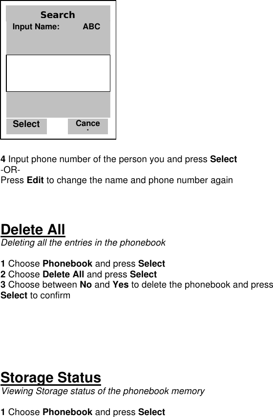   4 Input phone number of the person you and press Select -OR- Press Edit to change the name and phone number again    Delete All Deleting all the entries in the phonebook  1 Choose Phonebook and press Select 2 Choose Delete All and press Select 3 Choose between No and Yes to delete the phonebook and press Select to confirm      Storage Status Viewing Storage status of the phonebook memory  1 Choose Phonebook and press Select Select Cancel Search Input Name:          ABC     Select Cancel Search Input Name:          ABC     