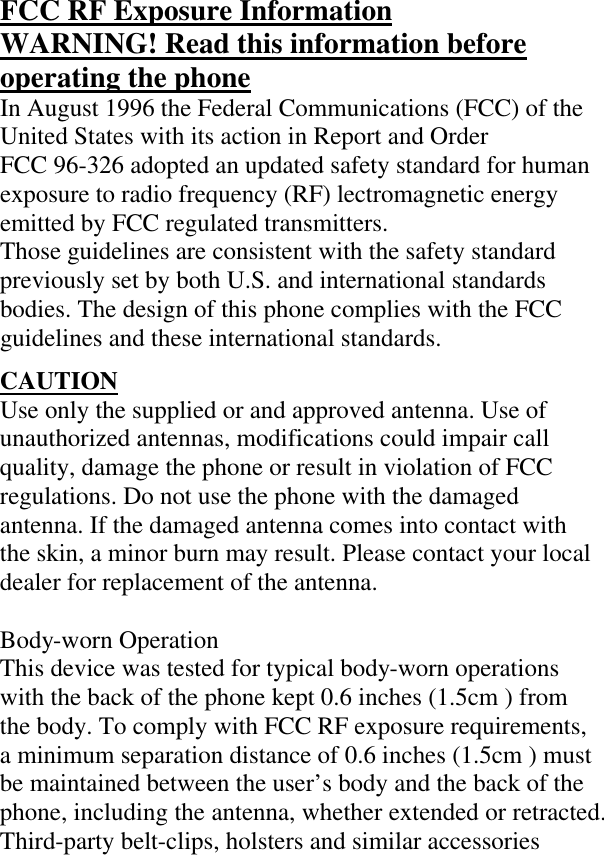 FCC RF Exposure Information WARNING! Read this information before operating the phone In August 1996 the Federal Communications (FCC) of the United States with its action in Report and Order  FCC 96-326 adopted an updated safety standard for human exposure to radio frequency (RF) lectromagnetic energy emitted by FCC regulated transmitters.  Those guidelines are consistent with the safety standard previously set by both U.S. and international standards bodies. The design of this phone complies with the FCC guidelines and these international standards.  CAUTION Use only the supplied or and approved antenna. Use of unauthorized antennas, modifications could impair call quality, damage the phone or result in violation of FCC regulations. Do not use the phone with the damaged antenna. If the damaged antenna comes into contact with the skin, a minor burn may result. Please contact your local dealer for replacement of the antenna.  Body-worn Operation This device was tested for typical body-worn operations with the back of the phone kept 0.6 inches (1.5cm ) from the body. To comply with FCC RF exposure requirements, a minimum separation distance of 0.6 inches (1.5cm ) must be maintained between the user’s body and the back of the phone, including the antenna, whether extended or retracted. Third-party belt-clips, holsters and similar accessories 