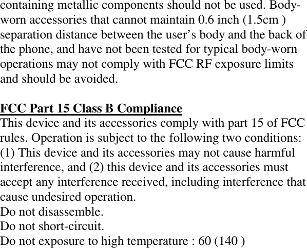 containing metallic components should not be used. Body-worn accessories that cannot maintain 0.6 inch (1.5cm ) separation distance between the user’s body and the back of the phone, and have not been tested for typical body-worn operations may not comply with FCC RF exposure limits and should be avoided.  FCC Part 15 Class B Compliance This device and its accessories comply with part 15 of FCC rules. Operation is subject to the following two conditions: (1) This device and its accessories may not cause harmful interference, and (2) this device and its accessories must accept any interference received, including interference that cause undesired operation. Do not disassemble. Do not short-circuit. Do not exposure to high temperature : 60 (140 )  