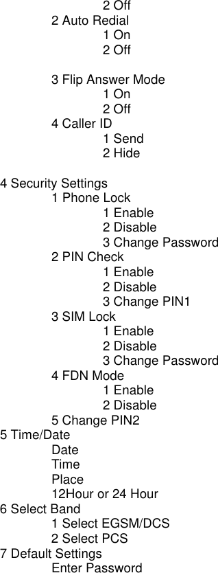    2 Off   2 Auto Redial    1 On    2 Off    3 Flip Answer Mode    1 On    2 Off   4 Caller ID    1 Send    2 Hide     4 Security Settings    1 Phone Lock     1 Enable    2 Disable    3 Change Password   2 PIN Check    1 Enable    2 Disable    3 Change PIN1   3 SIM Lock    1 Enable    2 Disable    3 Change Password   4 FDN Mode    1 Enable    2 Disable   5 Change PIN2  5 Time/Date   Date   Time   Place   12Hour or 24 Hour  6 Select Band   1 Select EGSM/DCS   2 Select PCS  7 Default Settings   Enter Password  