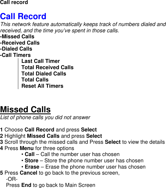        Call record  Call Record This network feature automatically keeps track of numbers dialed and received, and the time you’ve spent in those calls. -Missed Calls -Received Calls -Dialed Calls -Call Timers Last Call Timer Total Received Calls Total Dialed Calls Total Calls Reset All Timers   Missed Calls List of phone calls you did not answer  1 Choose Call Record and press Select 2 Highlight Missed Calls and press Select 3 Scroll through the missed calls and Press Select to view the details 4 Press Menu for three options  • Call – Call the number user has chosen  • Store – Store the phone number user has chosen  • Erase – Erase the phone number user has chosen 5 Press Cancel to go back to the previous screen,      -OR-     Press End to go back to Main Screen    