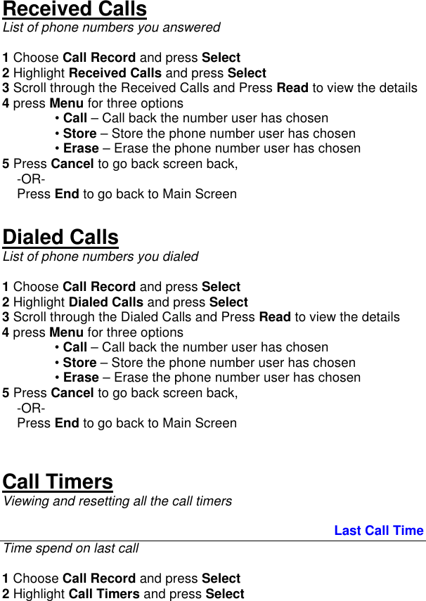 Received Calls List of phone numbers you answered  1 Choose Call Record and press Select 2 Highlight Received Calls and press Select 3 Scroll through the Received Calls and Press Read to view the details 4 press Menu for three options  • Call – Call back the number user has chosen  • Store – Store the phone number user has chosen  • Erase – Erase the phone number user has chosen 5 Press Cancel to go back screen back,      -OR-     Press End to go back to Main Screen   Dialed Calls List of phone numbers you dialed   1 Choose Call Record and press Select 2 Highlight Dialed Calls and press Select 3 Scroll through the Dialed Calls and Press Read to view the details 4 press Menu for three options  • Call – Call back the number user has chosen  • Store – Store the phone number user has chosen  • Erase – Erase the phone number user has chosen 5 Press Cancel to go back screen back,      -OR-     Press End to go back to Main Screen    Call Timers Viewing and resetting all the call timers                                                                                            Last Call Time Time spend on last call  1 Choose Call Record and press Select 2 Highlight Call Timers and press Select 