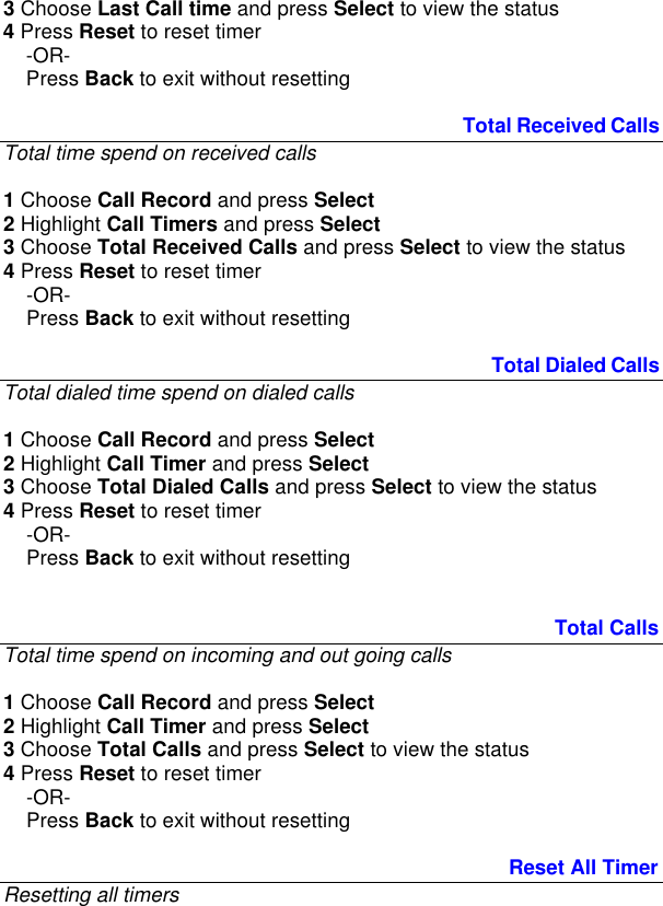 3 Choose Last Call time and press Select to view the status  4 Press Reset to reset timer       -OR-     Press Back to exit without resetting                                                                                  Total Received Calls Total time spend on received calls  1 Choose Call Record and press Select 2 Highlight Call Timers and press Select 3 Choose Total Received Calls and press Select to view the status  4 Press Reset to reset timer       -OR-     Press Back to exit without resetting                                                                                       Total Dialed Calls Total dialed time spend on dialed calls  1 Choose Call Record and press Select 2 Highlight Call Timer and press Select 3 Choose Total Dialed Calls and press Select to view the status  4 Press Reset to reset timer       -OR-     Press Back to exit without resetting                                                                                                   Total Calls Total time spend on incoming and out going calls  1 Choose Call Record and press Select 2 Highlight Call Timer and press Select 3 Choose Total Calls and press Select to view the status  4 Press Reset to reset timer       -OR-     Press Back to exit without resetting                                                                                          Reset All Timer Resetting all timers  