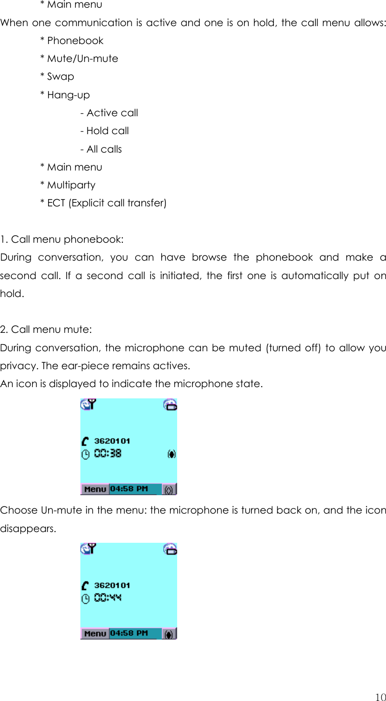  10  * Main menu When one communication is active and one is on hold, the call menu allows:  * Phonebook   * Mute/Un-mute   * Swap   * Hang-up     - Active call    - Hold call    - All calls   * Main menu   * Multiparty    * ECT (Explicit call transfer)  1. Call menu phonebook:   During conversation, you can have browse the phonebook and make a second call. If a second call is initiated, the first one is automatically put on hold.   2. Call menu mute: During conversation, the microphone can be muted (turned off) to allow you privacy. The ear-piece remains actives.   An icon is displayed to indicate the microphone state.    Choose Un-mute in the menu: the microphone is turned back on, and the icon disappears.       