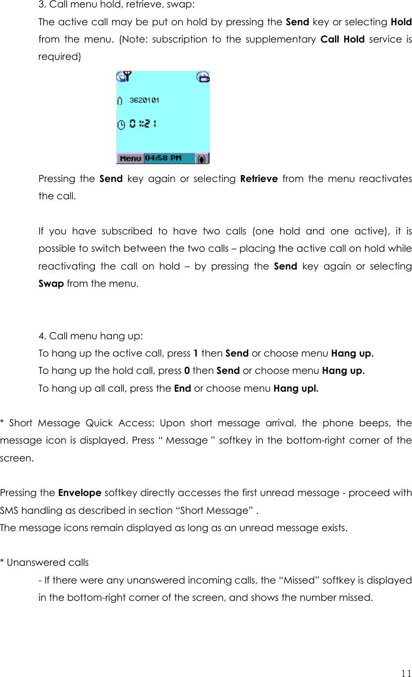  113. Call menu hold, retrieve, swap: The active call may be put on hold by pressing the Send key or selecting Hold from the menu. (Note: subscription to the supplementary Call Hold service is required)       Pressing the Send key again or selecting Retrieve from the menu reactivates the call.  If you have subscribed to have two calls (one hold and one active), it is possible to switch between the two calls – placing the active call on hold while reactivating the call on hold – by pressing the Send key again or selecting Swap from the menu.   4. Call menu hang up: To hang up the active call, press 1 then Send or choose menu Hang up. To hang up the hold call, press 0 then Send or choose menu Hang up. To hang up all call, press the End or choose menu Hang upl.  * Short Message Quick Access: Upon short message arrival, the phone beeps, the message icon is displayed. Press “ Message ” softkey in the bottom-right corner of the screen.            Pressing the Envelope softkey directly accesses the first unread message - proceed with SMS handling as described in section “Short Message” . The message icons remain displayed as long as an unread message exists.    * Unanswered calls - If there were any unanswered incoming calls, the “Missed” softkey is displayed in the bottom-right corner of the screen, and shows the number missed. 