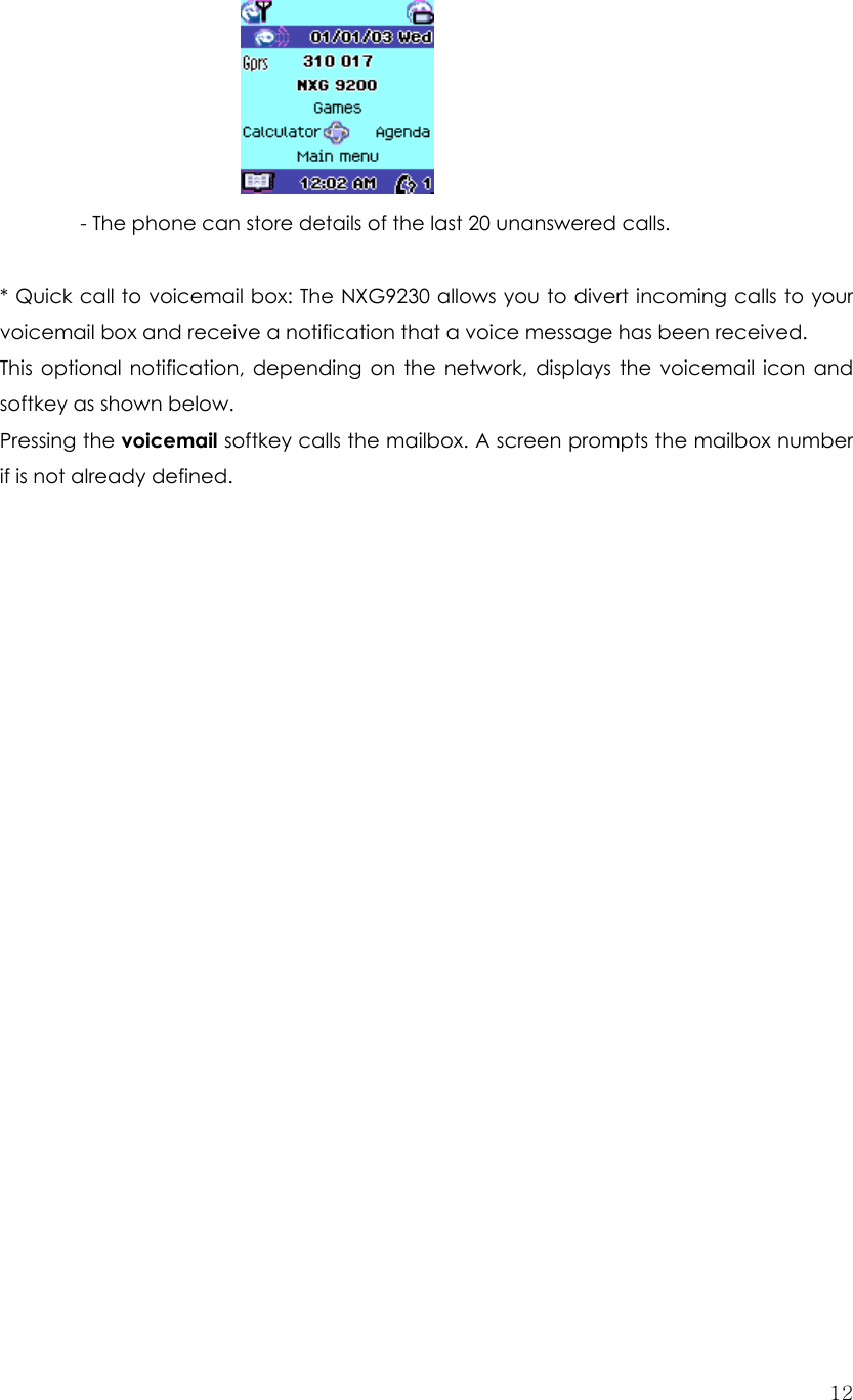  12            - The phone can store details of the last 20 unanswered calls.    * Quick call to voicemail box: The NXG9230 allows you to divert incoming calls to your voicemail box and receive a notification that a voice message has been received. This optional notification, depending on the network, displays the voicemail icon and softkey as shown below. Pressing the voicemail softkey calls the mailbox. A screen prompts the mailbox number if is not already defined.                       