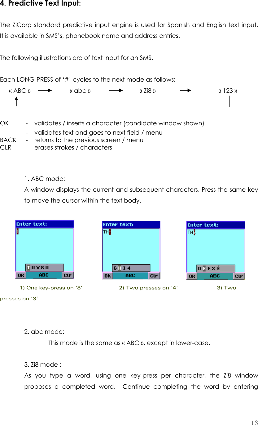  134. Predictive Text Input:  The ZiCorp standard predictive input engine is used for Spanish and English text input.  It is available in SMS’s, phonebook name and address entries.  The following illustrations are of text input for an SMS.  Each LONG-PRESS of ‘#’ cycles to the next mode as follows:        « ABC »         « abc »                « Zi8 »       « 123 »    OK    -  validates / inserts a character (candidate window shown)   -    validates text and goes to next field / menu BACK  -  returns to the previous screen / menu CLR  -  erases strokes / characters    1. ABC mode: A window displays the current and subsequent characters. Press the same key to move the cursor within the text body.                                            1) One key-press on ‘8’               2) Two presses on ‘4’                3) Two presses on ‘3’     2. abc mode:   This mode is the same as « ABC », except in lower-case.  3. Zi8 mode :   As you type a word, using one key-press per character, the Zi8 window proposes a completed word.  Continue completing the word by entering 