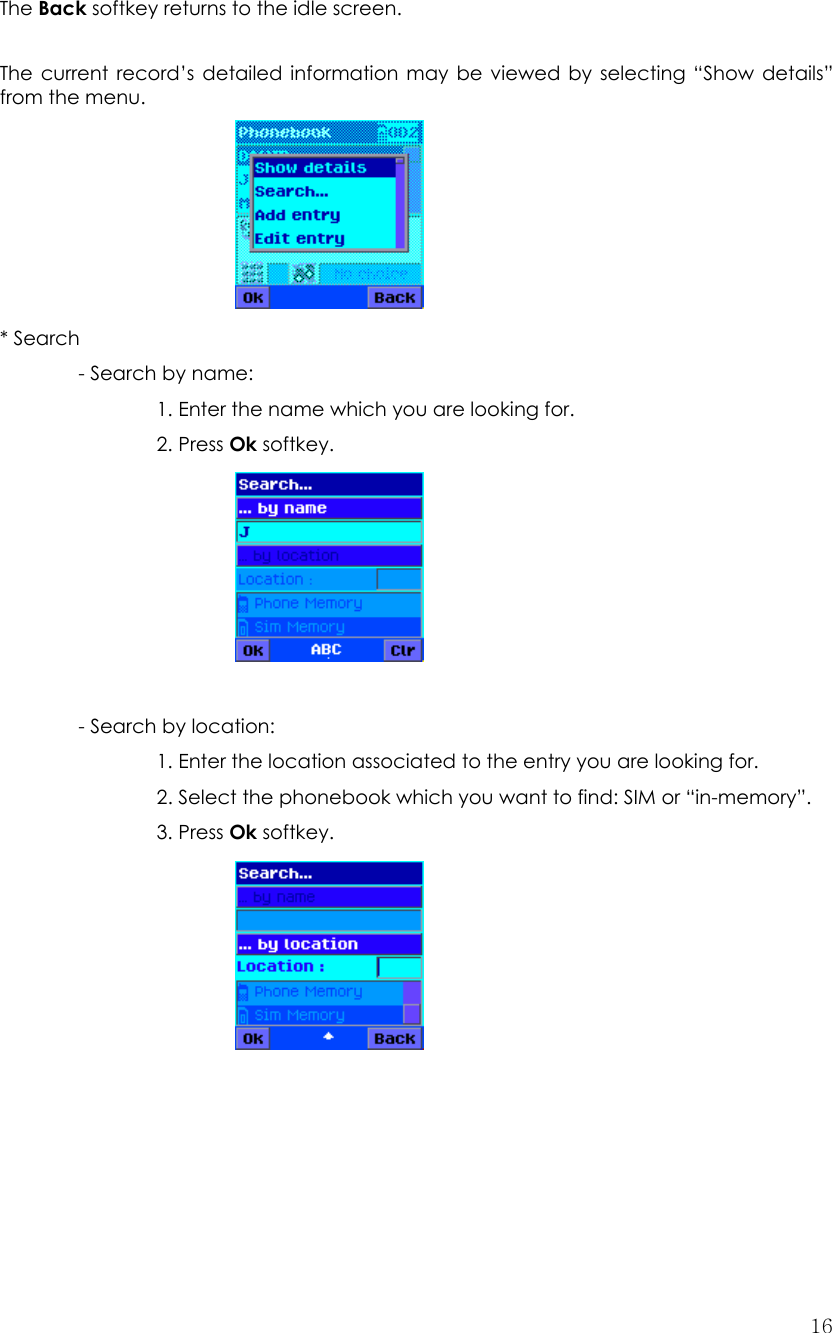  16    The Back softkey returns to the idle screen.  The current record’s detailed information may be viewed by selecting “Show details” from the menu.      * Search   - Search by name:       1. Enter the name which you are looking for.   2. Press Ok softkey.        - Search by location:     1. Enter the location associated to the entry you are looking for.     2. Select the phonebook which you want to find: SIM or “in-memory”.     3. Press Ok softkey.                 