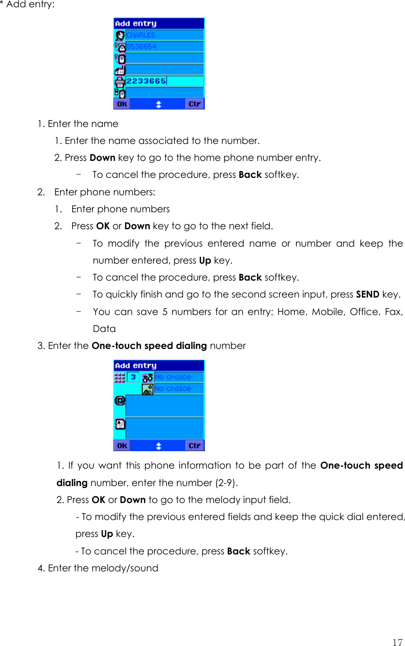  17 * Add entry:      1. Enter the name     1. Enter the name associated to the number.   2. Press Down key to go to the home phone number entry. - To cancel the procedure, press Back softkey. 2. Enter phone numbers: 1. Enter phone numbers 2. Press OK or Down key to go to the next field.   - To modify the previous entered name or number and keep the number entered, press Up key. - To cancel the procedure, press Back softkey. - To quickly finish and go to the second screen input, press SEND key. - You can save 5 numbers for an entry: Home, Mobile, Office, Fax, Data 3. Enter the One-touch speed dialing number       1. If you want this phone information to be part of the One-touch speed dialing number, enter the number (2-9). 2. Press OK or Down to go to the melody input field. - To modify the previous entered fields and keep the quick dial entered, press Up key.   - To cancel the procedure, press Back softkey. 4. Enter the melody/sound    