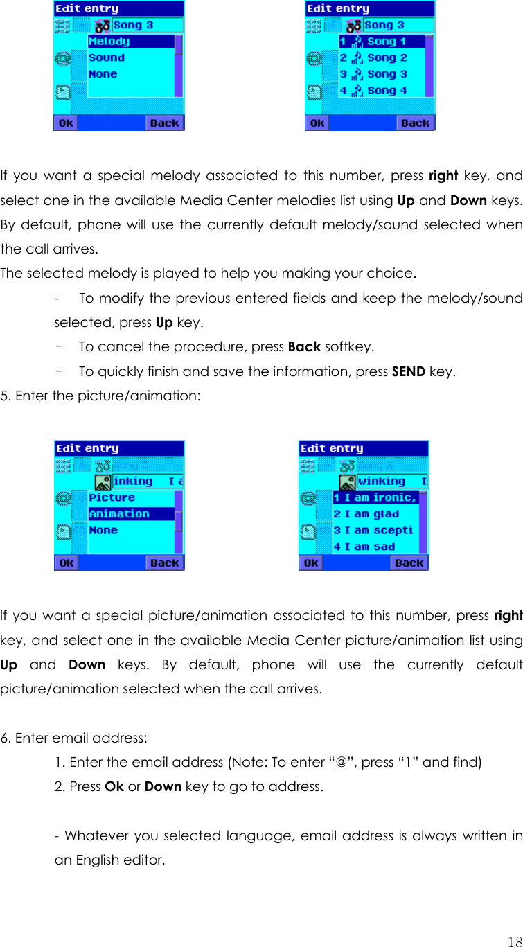  18           If you want a special melody associated to this number, press right key, and select one in the available Media Center melodies list using Up and Down keys. By default, phone will use the currently default melody/sound selected when the call arrives.   The selected melody is played to help you making your choice. -      To modify the previous entered fields and keep the melody/sound selected, press Up key. - To cancel the procedure, press Back softkey. - To quickly finish and save the information, press SEND key. 5. Enter the picture/animation:              If you want a special picture/animation associated to this number, press right key, and select one in the available Media Center picture/animation list using Up and Down keys. By default, phone will use the currently default picture/animation selected when the call arrives.    6. Enter email address:   1. Enter the email address (Note: To enter “@”, press “1” and find) 2. Press Ok or Down key to go to address.  - Whatever you selected language, email address is always written in an English editor. 