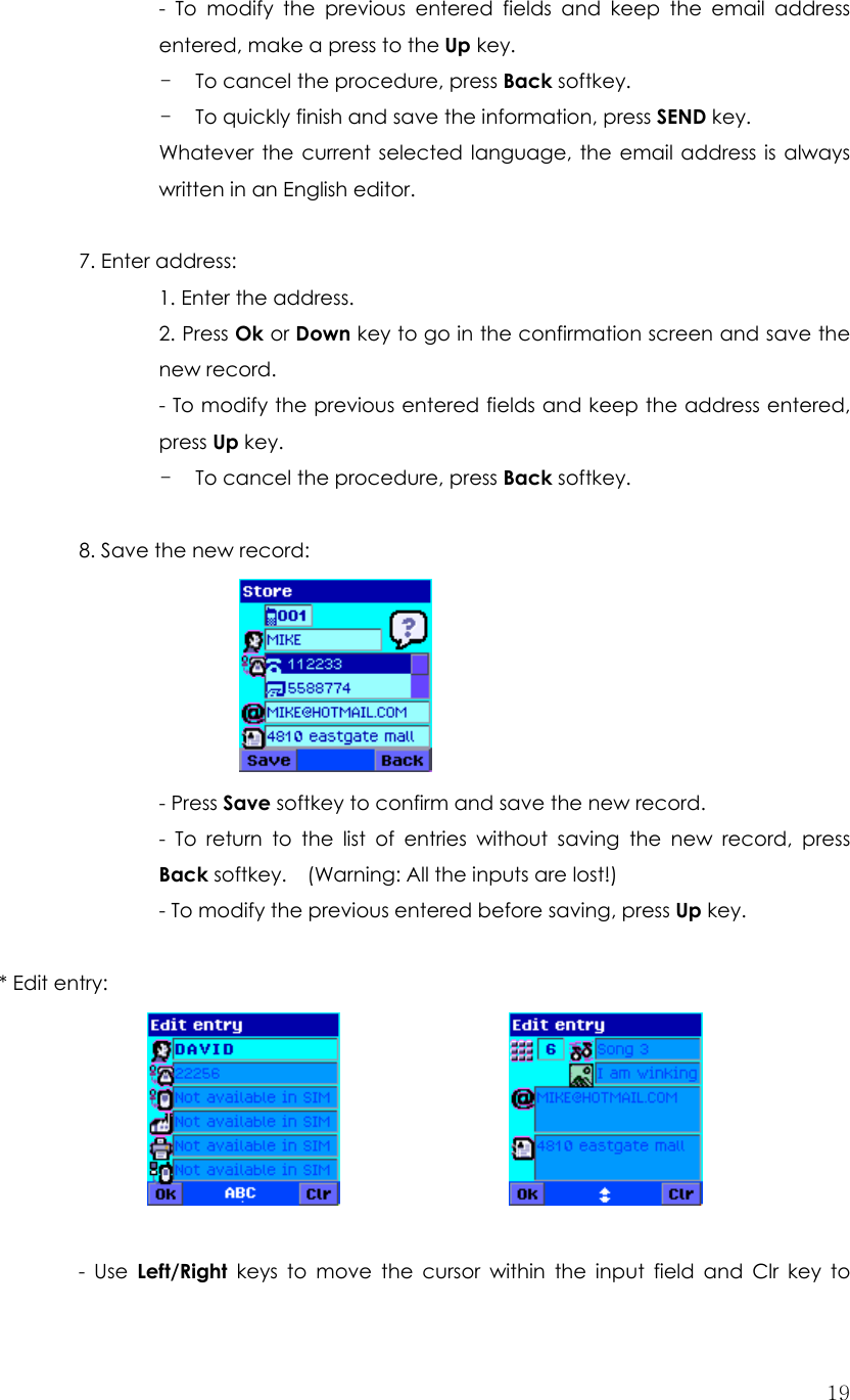  19- To modify the previous entered fields and keep the email address entered, make a press to the Up key. - To cancel the procedure, press Back softkey. - To quickly finish and save the information, press SEND key. Whatever the current selected language, the email address is always written in an English editor.  7. Enter address:   1. Enter the address. 2. Press Ok or Down key to go in the confirmation screen and save the new record. - To modify the previous entered fields and keep the address entered, press Up key. - To cancel the procedure, press Back softkey.  8. Save the new record:        - Press Save softkey to confirm and save the new record. - To return to the list of entries without saving the new record, press Back softkey.    (Warning: All the inputs are lost!)     - To modify the previous entered before saving, press Up key.  * Edit entry:                     - Use Left/Right keys to move the cursor within the input field and Clr key to 