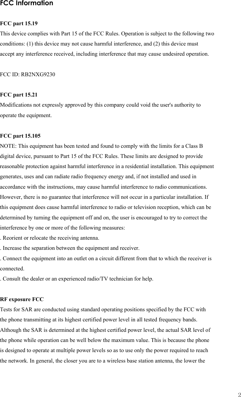  2FCC Information  FCC part 15.19 This device complies with Part 15 of the FCC Rules. Operation is subject to the following two conditions: (1) this device may not cause harmful interference, and (2) this device must accept any interference received, including interference that may cause undesired operation.   FCC ID: RB2NXG9230   FCC part 15.21 Modifications not expressly approved by this company could void the user&apos;s authority to operate the equipment.   FCC part 15.105 NOTE: This equipment has been tested and found to comply with the limits for a Class B digital device, pursuant to Part 15 of the FCC Rules. These limits are designed to provide reasonable protection against harmful interference in a residential installation. This equipment generates, uses and can radiate radio frequency energy and, if not installed and used in accordance with the instructions, may cause harmful interference to radio communications. However, there is no guarantee that interference will not occur in a particular installation. If this equipment does cause harmful interference to radio or television reception, which can be determined by turning the equipment off and on, the user is encouraged to try to correct the interference by one or more of the following measures: . Reorient or relocate the receiving antenna. . Increase the separation between the equipment and receiver. . Connect the equipment into an outlet on a circuit different from that to which the receiver is connected. . Consult the dealer or an experienced radio/TV technician for help.   RF exposure FCC Tests for SAR are conducted using standard operating positions specified by the FCC with the phone transmitting at its highest certified power level in all tested frequency bands. Although the SAR is determined at the highest certified power level, the actual SAR level of the phone while operation can be well below the maximum value. This is because the phone is designed to operate at multiple power levels so as to use only the power required to reach the network. In general, the closer you are to a wireless base station antenna, the lower the 