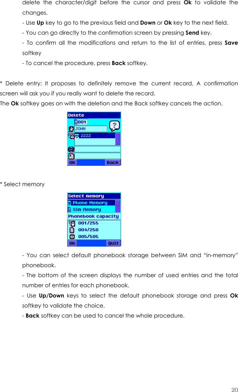  20delete the character/digit before the cursor and press Ok to validate the changes.  - Use Up key to go to the previous field and Down or Ok key to the next field.   - You can go directly to the confirmation screen by pressing Send key.   - To confirm all the modifications and return to the list of entries, press Save  softkey - To cancel the procedure, press Back softkey.  * Delete entry: It proposes to definitely remove the current record. A confirmation screen will ask you if you really want to delete the record. The Ok softkey goes on with the deletion and the Back softkey cancels the action.   * Select memory      - You can select default phonebook storage between SIM and “in-memory” phonebook. - The bottom of the screen displays the number of used entries and the total number of entries for each phonebook. - Use Up/Down keys to select the default phonebook storage and press Ok softkey to validate the choice. - Back softkey can be used to cancel the whole procedure.     