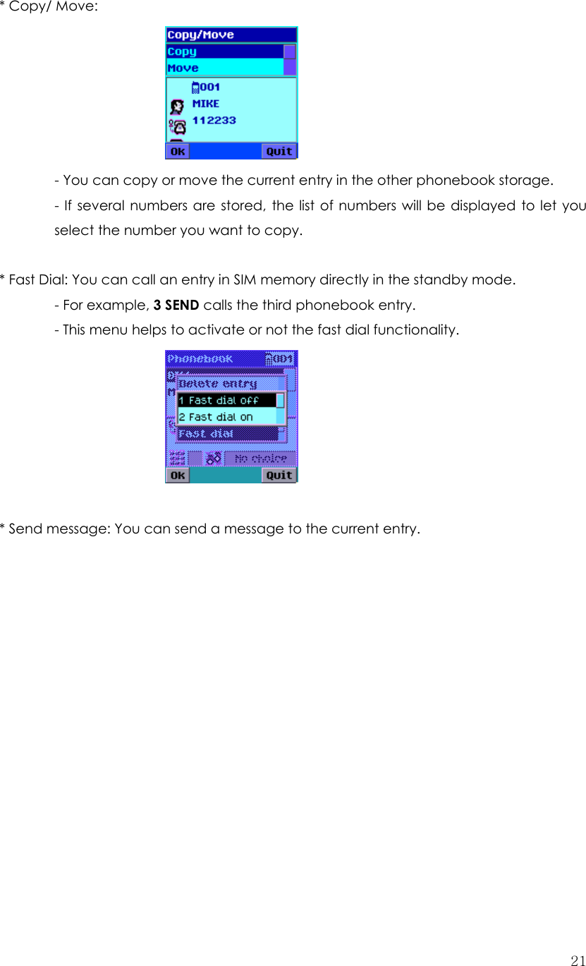  21* Copy/ Move:        - You can copy or move the current entry in the other phonebook storage.   - If several numbers are stored, the list of numbers will be displayed to let you select the number you want to copy.  * Fast Dial: You can call an entry in SIM memory directly in the standby mode.   - For example, 3 SEND calls the third phonebook entry.   - This menu helps to activate or not the fast dial functionality.       * Send message: You can send a message to the current entry.               