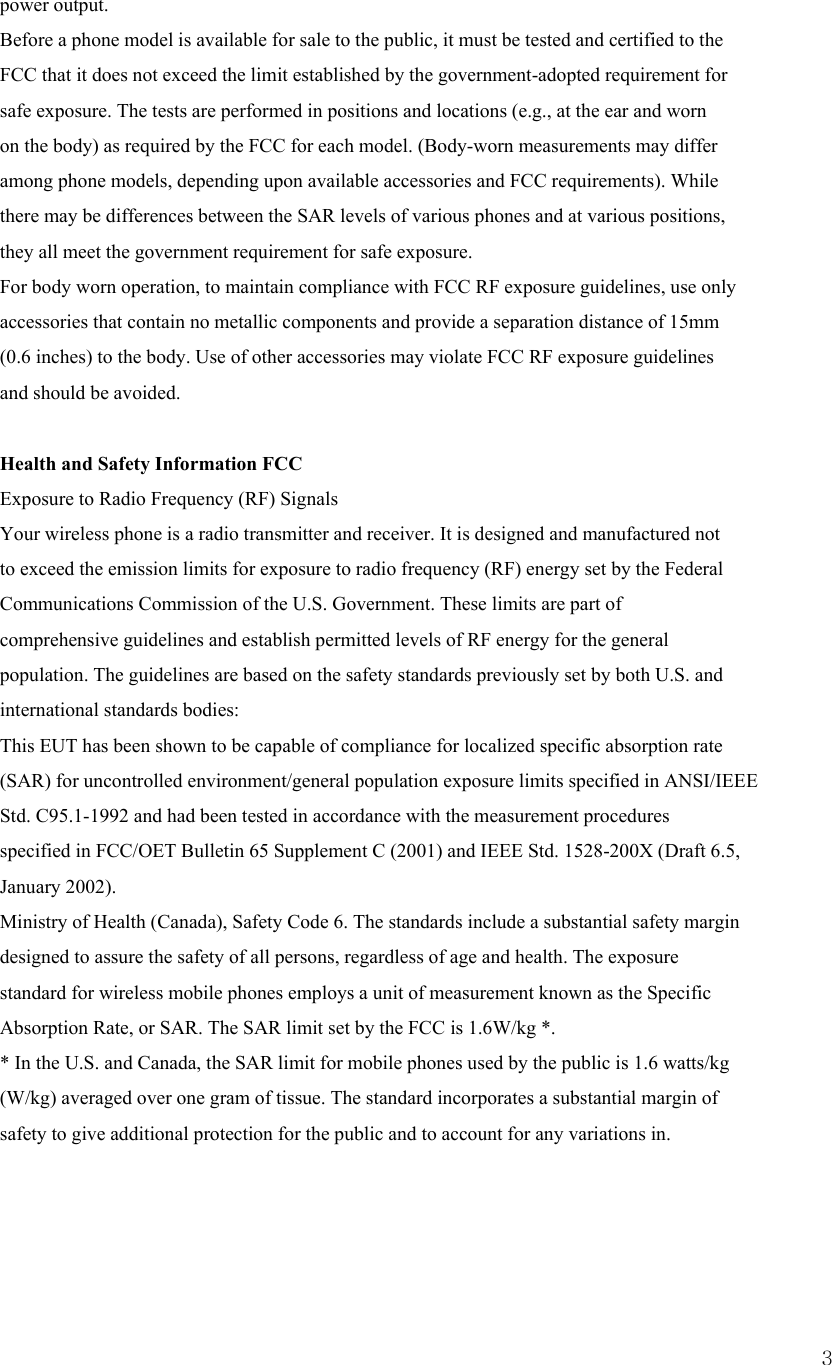  3power output. Before a phone model is available for sale to the public, it must be tested and certified to the FCC that it does not exceed the limit established by the government-adopted requirement for safe exposure. The tests are performed in positions and locations (e.g., at the ear and worn on the body) as required by the FCC for each model. (Body-worn measurements may differ among phone models, depending upon available accessories and FCC requirements). While there may be differences between the SAR levels of various phones and at various positions, they all meet the government requirement for safe exposure. For body worn operation, to maintain compliance with FCC RF exposure guidelines, use only accessories that contain no metallic components and provide a separation distance of 15mm (0.6 inches) to the body. Use of other accessories may violate FCC RF exposure guidelines and should be avoided.     Health and Safety Information FCC Exposure to Radio Frequency (RF) Signals Your wireless phone is a radio transmitter and receiver. It is designed and manufactured not to exceed the emission limits for exposure to radio frequency (RF) energy set by the Federal Communications Commission of the U.S. Government. These limits are part of comprehensive guidelines and establish permitted levels of RF energy for the general population. The guidelines are based on the safety standards previously set by both U.S. and international standards bodies: This EUT has been shown to be capable of compliance for localized specific absorption rate (SAR) for uncontrolled environment/general population exposure limits specified in ANSI/IEEE Std. C95.1-1992 and had been tested in accordance with the measurement procedures specified in FCC/OET Bulletin 65 Supplement C (2001) and IEEE Std. 1528-200X (Draft 6.5, January 2002). Ministry of Health (Canada), Safety Code 6. The standards include a substantial safety margin designed to assure the safety of all persons, regardless of age and health. The exposure standard for wireless mobile phones employs a unit of measurement known as the Specific Absorption Rate, or SAR. The SAR limit set by the FCC is 1.6W/kg *. * In the U.S. and Canada, the SAR limit for mobile phones used by the public is 1.6 watts/kg (W/kg) averaged over one gram of tissue. The standard incorporates a substantial margin of safety to give additional protection for the public and to account for any variations in.    