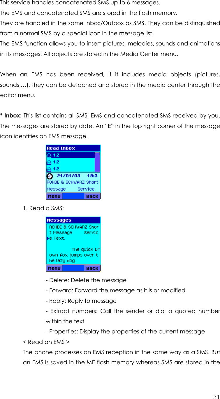  31This service handles concatenated SMS up to 6 messages. The EMS and concatenated SMS are stored in the flash memory.   They are handled in the same Inbox/Outbox as SMS. They can be distinguished from a normal SMS by a special icon in the message list. The EMS function allows you to insert pictures, melodies, sounds and animations in its messages. All objects are stored in the Media Center menu.  When an EMS has been received, if it includes media objects (pictures, sounds,…), they can be detached and stored in the media center through the editor menu.  * Inbox: This list contains all SMS, EMS and concatenated SMS received by you. The messages are stored by date. An “E” in the top right corner of the message icon identifies an EMS message.         1. Read a SMS:            - Delete: Delete the message       - Forward: Forward the message as it is or modified       - Reply: Reply to message - Extract numbers: Call the sender or dial a quoted number within the text         - Properties: Display the properties of the current message     &lt; Read an EMS &gt; The phone processes an EMS reception in the same way as a SMS. But an EMS is saved in the ME flash memory whereas SMS are stored in the 