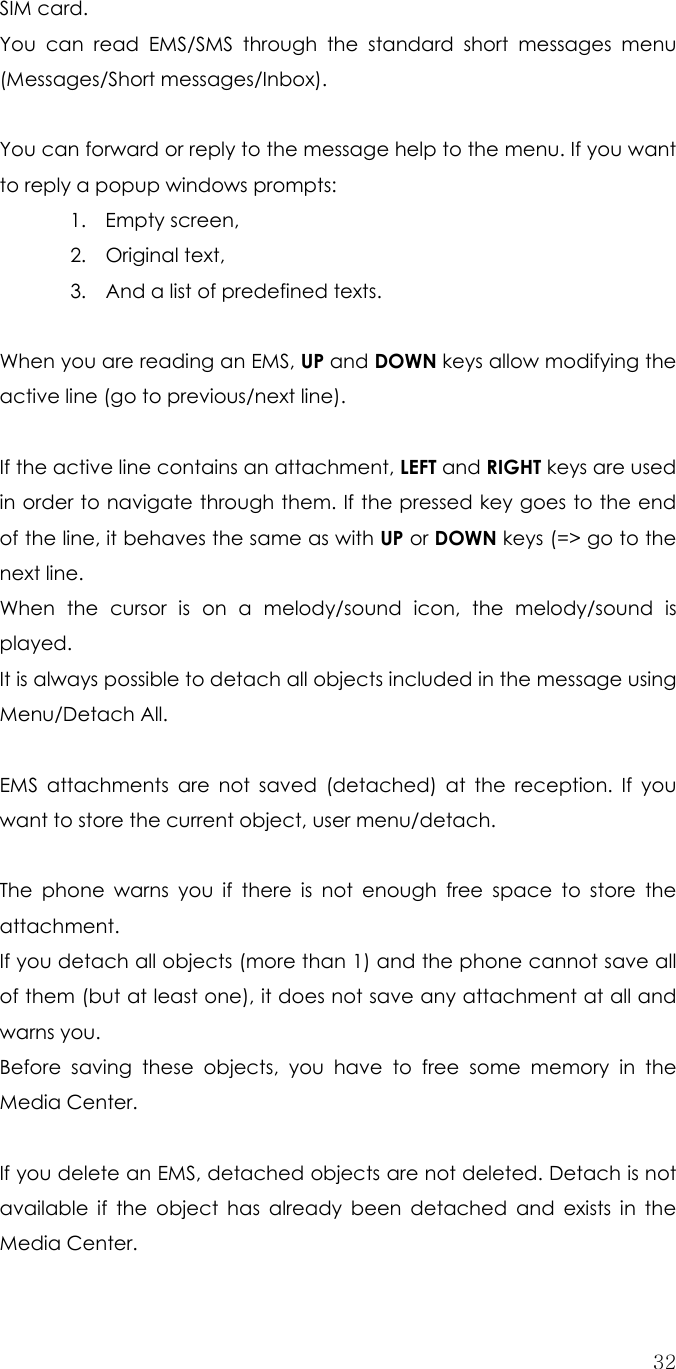  32SIM card. You can read EMS/SMS through the standard short messages menu (Messages/Short messages/Inbox).  You can forward or reply to the message help to the menu. If you want to reply a popup windows prompts:   1. Empty screen, 2. Original text, 3. And a list of predefined texts.  When you are reading an EMS, UP and DOWN keys allow modifying the active line (go to previous/next line).    If the active line contains an attachment, LEFT and RIGHT keys are used in order to navigate through them. If the pressed key goes to the end of the line, it behaves the same as with UP or DOWN keys (=&gt; go to the next line. When the cursor is on a melody/sound icon, the melody/sound is  played. It is always possible to detach all objects included in the message using Menu/Detach All.  EMS attachments are not saved (detached) at the reception. If you want to store the current object, user menu/detach.    The phone warns you if there is not enough free space to store the attachment. If you detach all objects (more than 1) and the phone cannot save all of them (but at least one), it does not save any attachment at all and warns you. Before saving these objects, you have to free some memory in the Media Center.  If you delete an EMS, detached objects are not deleted. Detach is not available if the object has already been detached and exists in the Media Center. 