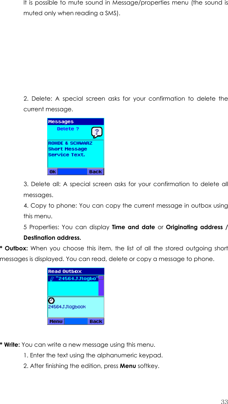  33 It is possible to mute sound in Message/properties menu (the sound is muted only when reading a SMS).        2. Delete: A special screen asks for your confirmation to delete the current message.  3. Delete all: A special screen asks for your confirmation to delete all messages. 4. Copy to phone: You can copy the current message in outbox using this menu. 5 Properties: You can display Time and date or Originating address / Destination address. * Outbox: When you choose this item, the list of all the stored outgoing short messages is displayed. You can read, delete or copy a message to phone.         * Write: You can write a new message using this menu. 1. Enter the text using the alphanumeric keypad.   2. After finishing the edition, press Menu softkey. 