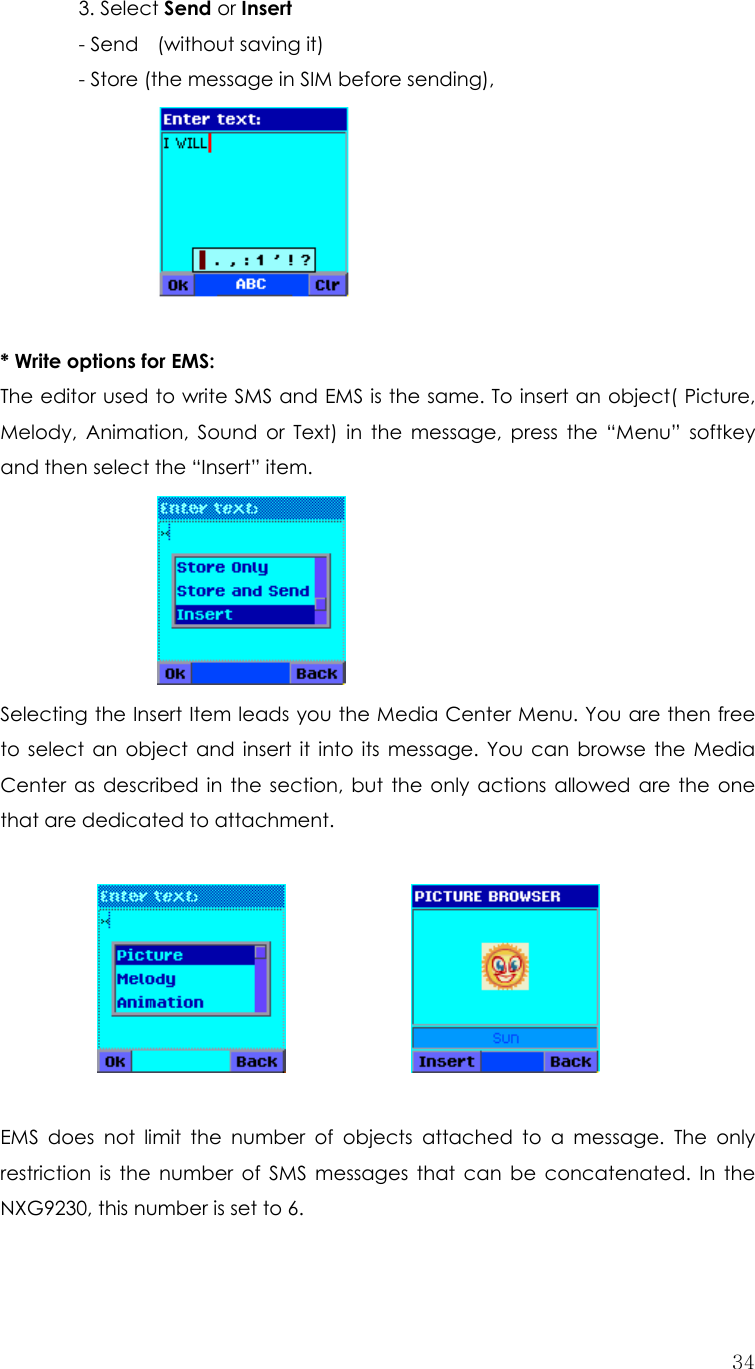  34 3. Select Send or Insert     - Send  (without saving it)     - Store (the message in SIM before sending),        * Write options for EMS:   The editor used to write SMS and EMS is the same. To insert an object( Picture, Melody, Animation, Sound or Text) in the message, press the “Menu” softkey and then select the “Insert” item.       Selecting the Insert Item leads you the Media Center Menu. You are then free to select an object and insert it into its message. You can browse the Media Center as described in the section, but the only actions allowed are the one that are dedicated to attachment.                            EMS does not limit the number of objects attached to a message. The only restriction is the number of SMS messages that can be concatenated. In the NXG9230, this number is set to 6.  