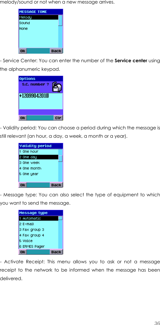  36melody/sound or not when a new message arrives.   - Service Center: You can enter the number of the Service center using the alphanumeric keypad.     - Validity period: You can choose a period during which the message is still relevant (an hour, a day, a week, a month or a year).   - Message type: You can also select the type of equipment to which you want to send the message.     - Activate Receipt: This menu allows you to ask or not a message receipt to the network to be informed when the message has been delivered. 