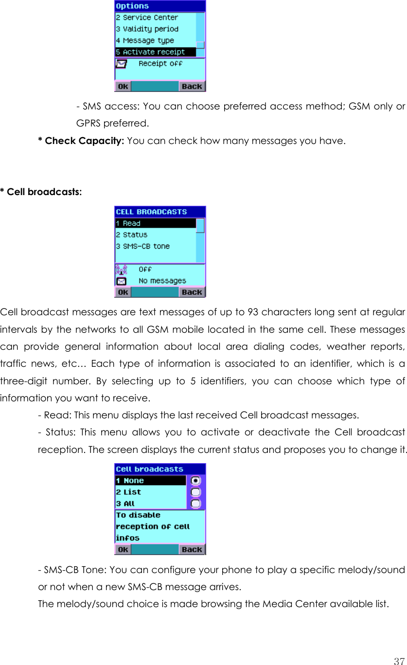  37  - SMS access: You can choose preferred access method; GSM only or GPRS preferred.         * Check Capacity: You can check how many messages you have.   * Cell broadcasts:        Cell broadcast messages are text messages of up to 93 characters long sent at regular intervals by the networks to all GSM mobile located in the same cell. These messages can provide general information about local area dialing codes, weather reports, traffic news, etc… Each type of information is associated to an identifier, which is a three-digit number. By selecting up to 5 identifiers, you can choose which type of information you want to receive. - Read: This menu displays the last received Cell broadcast messages. - Status: This menu allows you to activate or deactivate the Cell broadcast reception. The screen displays the current status and proposes you to change it.       - SMS-CB Tone: You can configure your phone to play a specific melody/sound or not when a new SMS-CB message arrives. The melody/sound choice is made browsing the Media Center available list. 