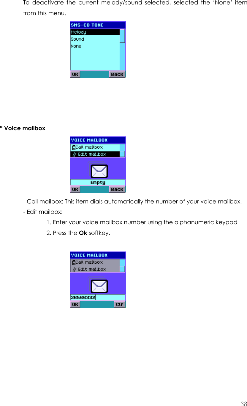  38To deactivate the current melody/sound selected, selected the ‘None’ item from this menu.         * Voice mailbox      - Call mailbox: This item dials automatically the number of your voice mailbox. - Edit mailbox: 1. Enter your voice mailbox number using the alphanumeric keypad   2. Press the Ok softkey.             