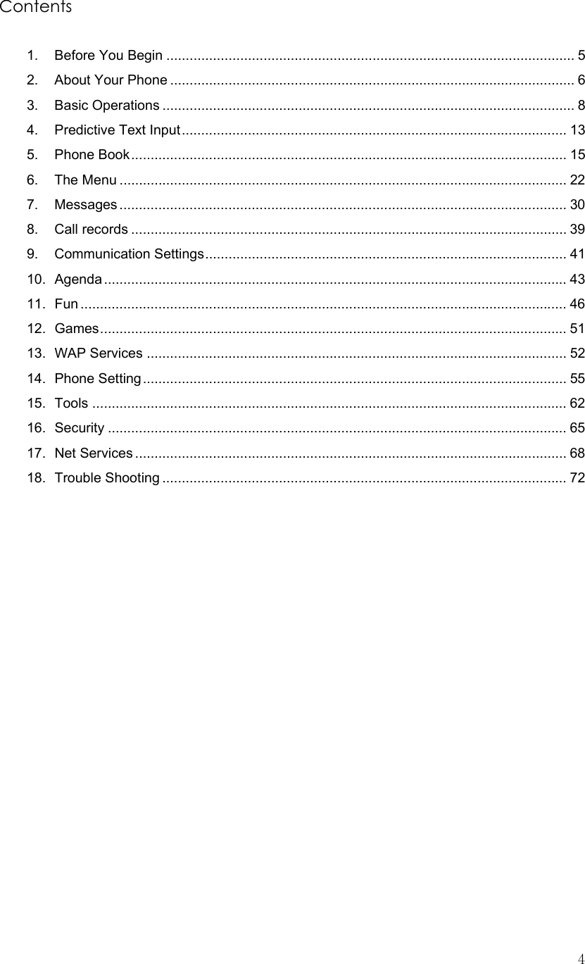  4Contents  1. Before You Begin ......................................................................................................... 5 2. About Your Phone ........................................................................................................ 6 3. Basic Operations .......................................................................................................... 8 4. Predictive Text Input................................................................................................... 13 5. Phone Book................................................................................................................ 15 6. The Menu ................................................................................................................... 22 7. Messages ................................................................................................................... 30 8. Call records ................................................................................................................ 39 9. Communication Settings............................................................................................. 41 10. Agenda....................................................................................................................... 43 11. Fun ............................................................................................................................. 46 12. Games........................................................................................................................ 51 13. WAP Services ............................................................................................................ 52 14. Phone Setting............................................................................................................. 55 15. Tools .......................................................................................................................... 62 16. Security ...................................................................................................................... 65 17. Net Services ............................................................................................................... 68 18. Trouble Shooting ........................................................................................................ 72                 