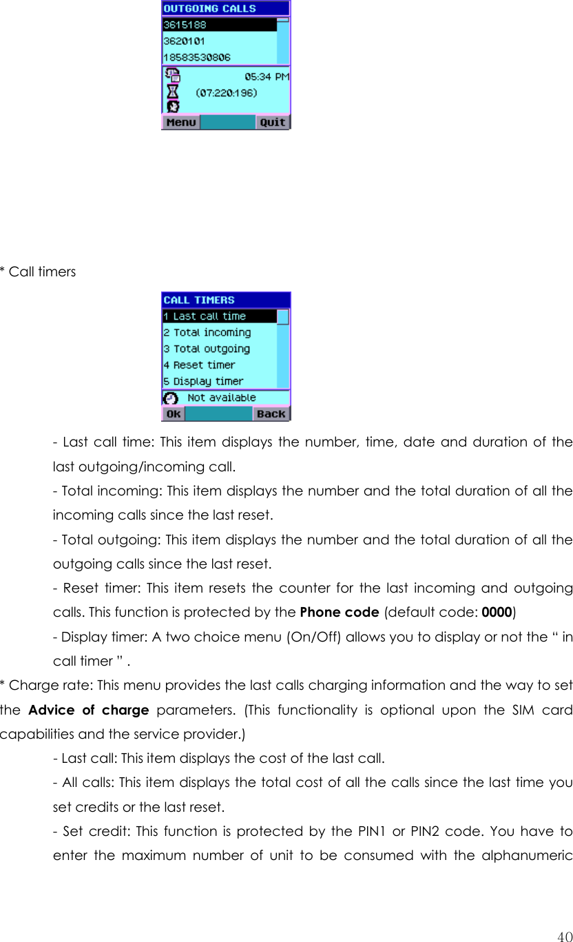  40          * Call timers        - Last call time: This item displays the number, time, date and duration of the last outgoing/incoming call.   - Total incoming: This item displays the number and the total duration of all the incoming calls since the last reset. - Total outgoing: This item displays the number and the total duration of all the outgoing calls since the last reset. - Reset timer: This item resets the counter for the last incoming and outgoing calls. This function is protected by the Phone code (default code: 0000) - Display timer: A two choice menu (On/Off) allows you to display or not the “ in call timer ” .   * Charge rate: This menu provides the last calls charging information and the way to set the  Advice of charge parameters. (This functionality is optional upon the SIM card capabilities and the service provider.)  - Last call: This item displays the cost of the last call. - All calls: This item displays the total cost of all the calls since the last time you set credits or the last reset. - Set credit: This function is protected by the PIN1 or PIN2 code. You have to enter the maximum number of unit to be consumed with the alphanumeric 