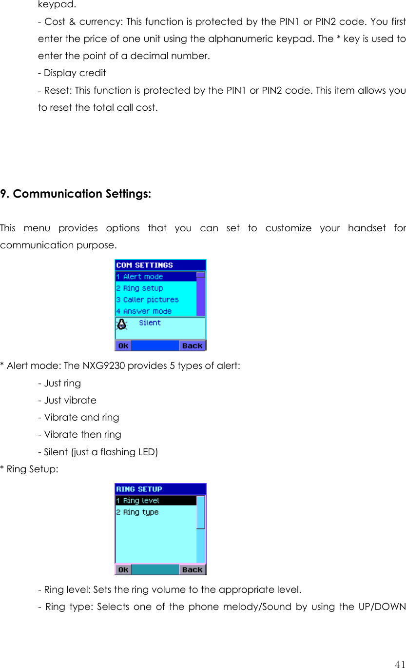 41keypad.  - Cost &amp; currency: This function is protected by the PIN1 or PIN2 code. You first enter the price of one unit using the alphanumeric keypad. The * key is used to enter the point of a decimal number. - Display credit - Reset: This function is protected by the PIN1 or PIN2 code. This item allows you to reset the total call cost.     9. Communication Settings:    This menu provides options that you can set to customize your handset for communication purpose.      * Alert mode: The NXG9230 provides 5 types of alert:  - Just ring - Just vibrate - Vibrate and ring   - Vibrate then ring   - Silent (just a flashing LED) * Ring Setup:          - Ring level: Sets the ring volume to the appropriate level.   - Ring type: Selects one of the phone melody/Sound by using the UP/DOWN 