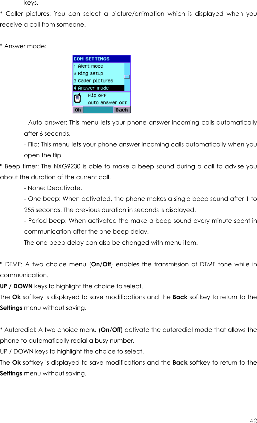  42keys. * Caller pictures: You can select a picture/animation which is displayed when you receive a call from someone.        * Answer mode:        - Auto answer: This menu lets your phone answer incoming calls automatically after 6 seconds.  - Flip: This menu lets your phone answer incoming calls automatically when you open the flip. * Beep timer: The NXG9230 is able to make a beep sound during a call to advise you about the duration of the current call.  - None: Deactivate. - One beep: When activated, the phone makes a single beep sound after 1 to 255 seconds. The previous duration in seconds is displayed.   - Period beep: When activated the make a beep sound every minute spent in communication after the one beep delay.   The one beep delay can also be changed with menu item.  * DTMF: A two choice menu (On/Off) enables the transmission of DTMF tone while in communication. UP / DOWN keys to highlight the choice to select. The Ok softkey is displayed to save modifications and the Back softkey to return to the Settings menu without saving.  * Autoredial: A two choice menu (On/Off) activate the autoredial mode that allows the phone to automatically redial a busy number. UP / DOWN keys to highlight the choice to select. The Ok softkey is displayed to save modifications and the Back softkey to return to the Settings menu without saving.  