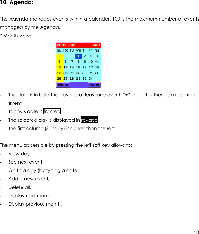  43           10. Agenda:    The Agenda manages events within a calendar. 100 is the maximum number of events managed by the Agenda. * Month view:        - The date is in bold the day has at least one event. “+” indicates there is a recurring event, - Today’s date is framed - The selected day is displayed in reverse - The first column (Sunday) is darker than the rest  The menu accessible by pressing the left soft key allows to: - View day, - See next event, - Go to a day (by typing a date), - Add a new event, - Delete all, - Display next month, - Display previous month, 