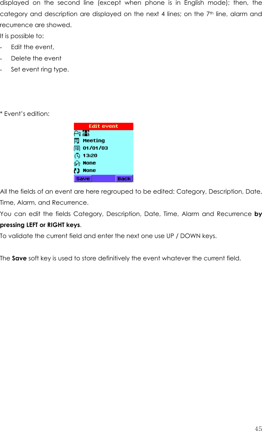  45displayed on the second line (except when phone is in English mode); then, the category and description are displayed on the next 4 lines; on the 7th line, alarm and recurrence are showed.   It is possible to: - Edit the event, - Delete the event - Set event ring type.    * Event’s edition:        All the fields of an event are here regrouped to be edited: Category, Description, Date, Time, Alarm, and Recurrence.   You can edit the fields Category, Description, Date, Time, Alarm and Recurrence by pressing LEFT or RIGHT keys. To validate the current field and enter the next one use UP / DOWN keys.  The Save soft key is used to store definitively the event whatever the current field.             