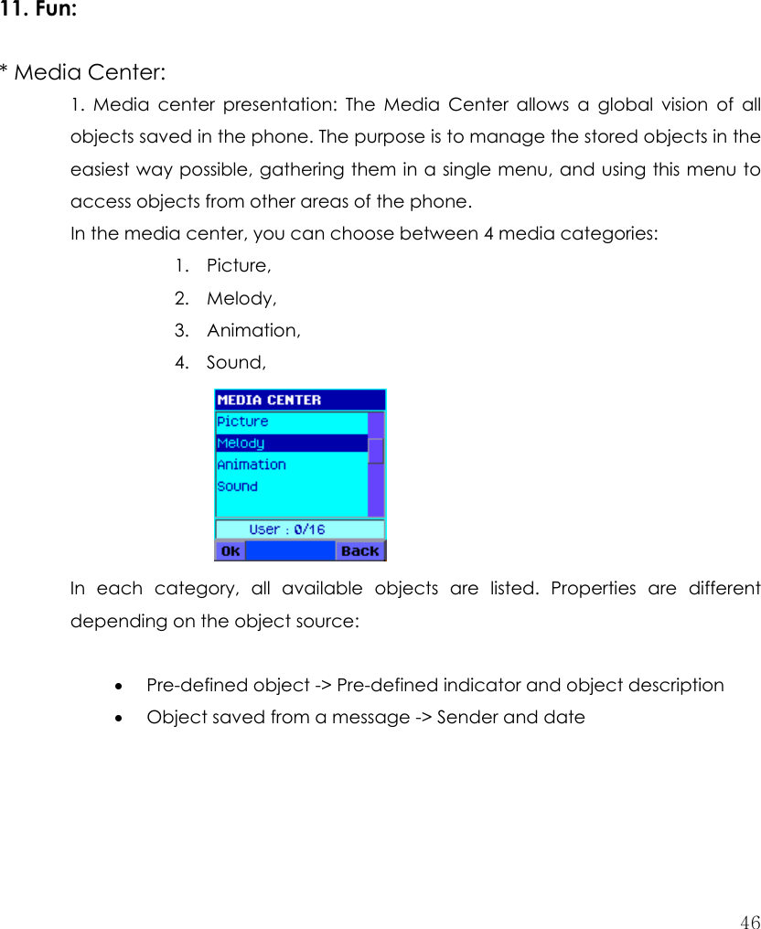  46          11. Fun:   * Media Center:   1. Media center presentation: The Media Center allows a global vision of all objects saved in the phone. The purpose is to manage the stored objects in the easiest way possible, gathering them in a single menu, and using this menu to access objects from other areas of the phone.   In the media center, you can choose between 4 media categories: 1. Picture, 2. Melody, 3. Animation, 4. Sound,      In each category, all available objects are listed. Properties are different depending on the object source:    • Pre-defined object -&gt; Pre-defined indicator and object description • Object saved from a message -&gt; Sender and date 