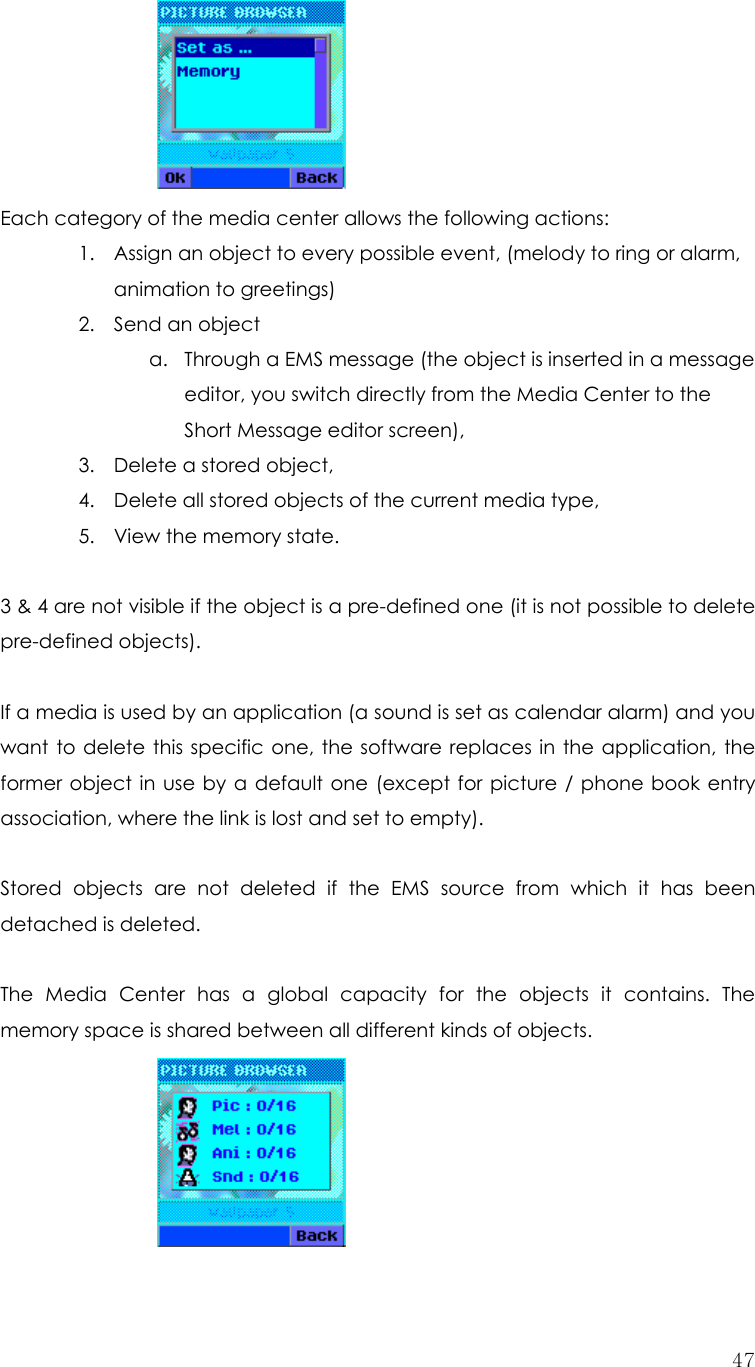  47 Each category of the media center allows the following actions: 1. Assign an object to every possible event, (melody to ring or alarm, animation to greetings) 2. Send an object a. Through a EMS message (the object is inserted in a message editor, you switch directly from the Media Center to the Short Message editor screen), 3. Delete a stored object, 4. Delete all stored objects of the current media type, 5. View the memory state.  3 &amp; 4 are not visible if the object is a pre-defined one (it is not possible to delete pre-defined objects).  If a media is used by an application (a sound is set as calendar alarm) and you want to delete this specific one, the software replaces in the application, the former object in use by a default one (except for picture / phone book entry association, where the link is lost and set to empty).  Stored objects are not deleted if the EMS source from which it has been detached is deleted.  The Media Center has a global capacity for the objects it contains. The memory space is shared between all different kinds of objects.      