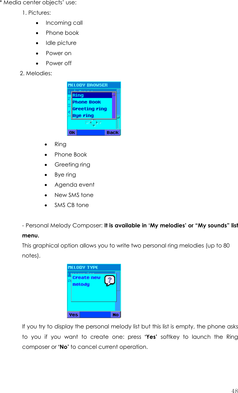  48* Media center objects’ use: 1. Pictures: • Incoming call • Phone book • Idle picture • Power on • Power off 2. Melodies:     • Ring • Phone Book • Greeting ring • Bye ring • Agenda event • New SMS tone • SMS CB tone  - Personal Melody Composer: It is available in ‘My melodies’ or “My sounds” list  menu. This graphical option allows you to write two personal ring melodies (up to 80 notes).     If you try to display the personal melody list but this list is empty, the phone asks to you if you want to create one: press ‘Yes’ softkey to launch the Ring composer or ‘No’ to cancel current operation.  