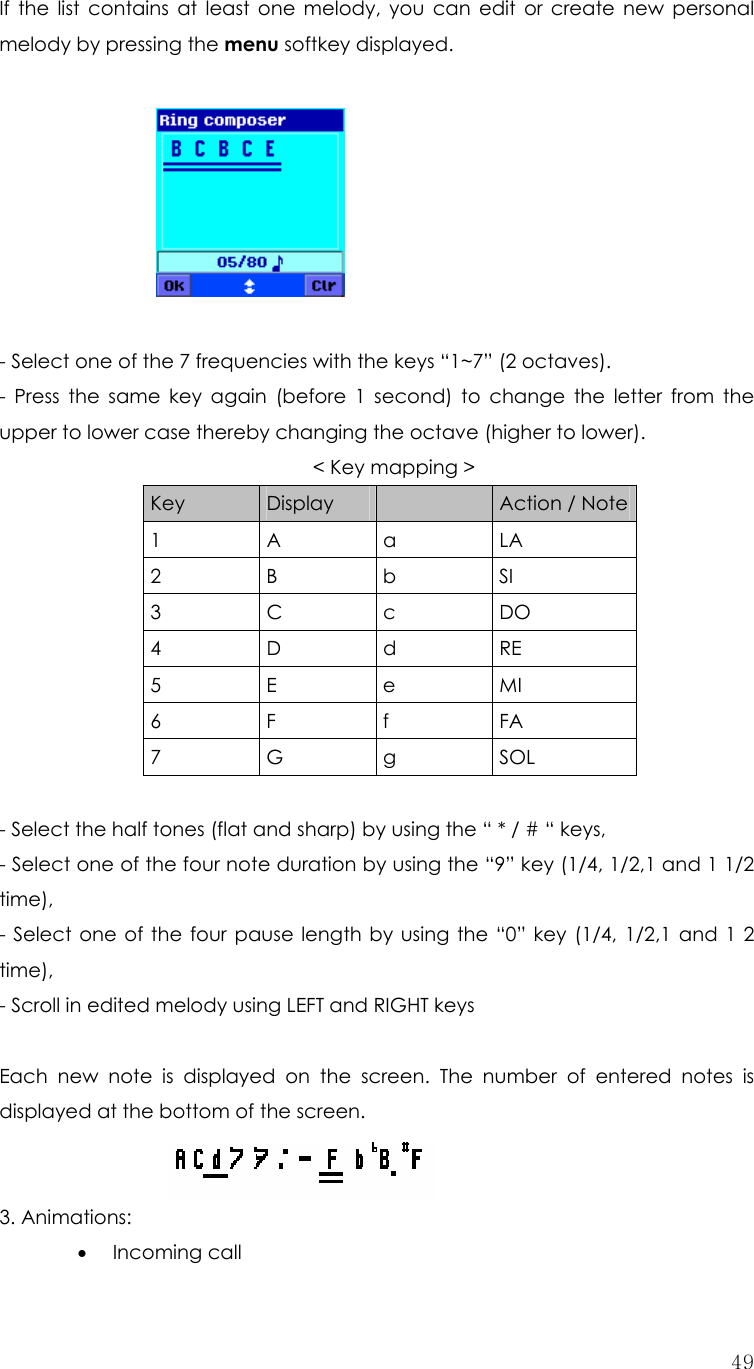  49If the list contains at least one melody, you can edit or create new personal melody by pressing the menu softkey displayed.    - Select one of the 7 frequencies with the keys “1~7” (2 octaves). - Press the same key again (before 1 second) to change the letter from the upper to lower case thereby changing the octave (higher to lower). &lt; Key mapping &gt;   Key  Display   Action / Note 1 A a LA 2 B b SI 3 C c DO 4 D d RE 5 E e MI 6 F f  FA 7 G g SOL    - Select the half tones (flat and sharp) by using the “ * / # “ keys, - Select one of the four note duration by using the “9” key (1/4, 1/2,1 and 1 1/2 time), - Select one of the four pause length by using the “0” key (1/4, 1/2,1 and 1 2 time), - Scroll in edited melody using LEFT and RIGHT keys  Each new note is displayed on the screen. The number of entered notes is displayed at the bottom of the screen. 3. Animations: • Incoming call 