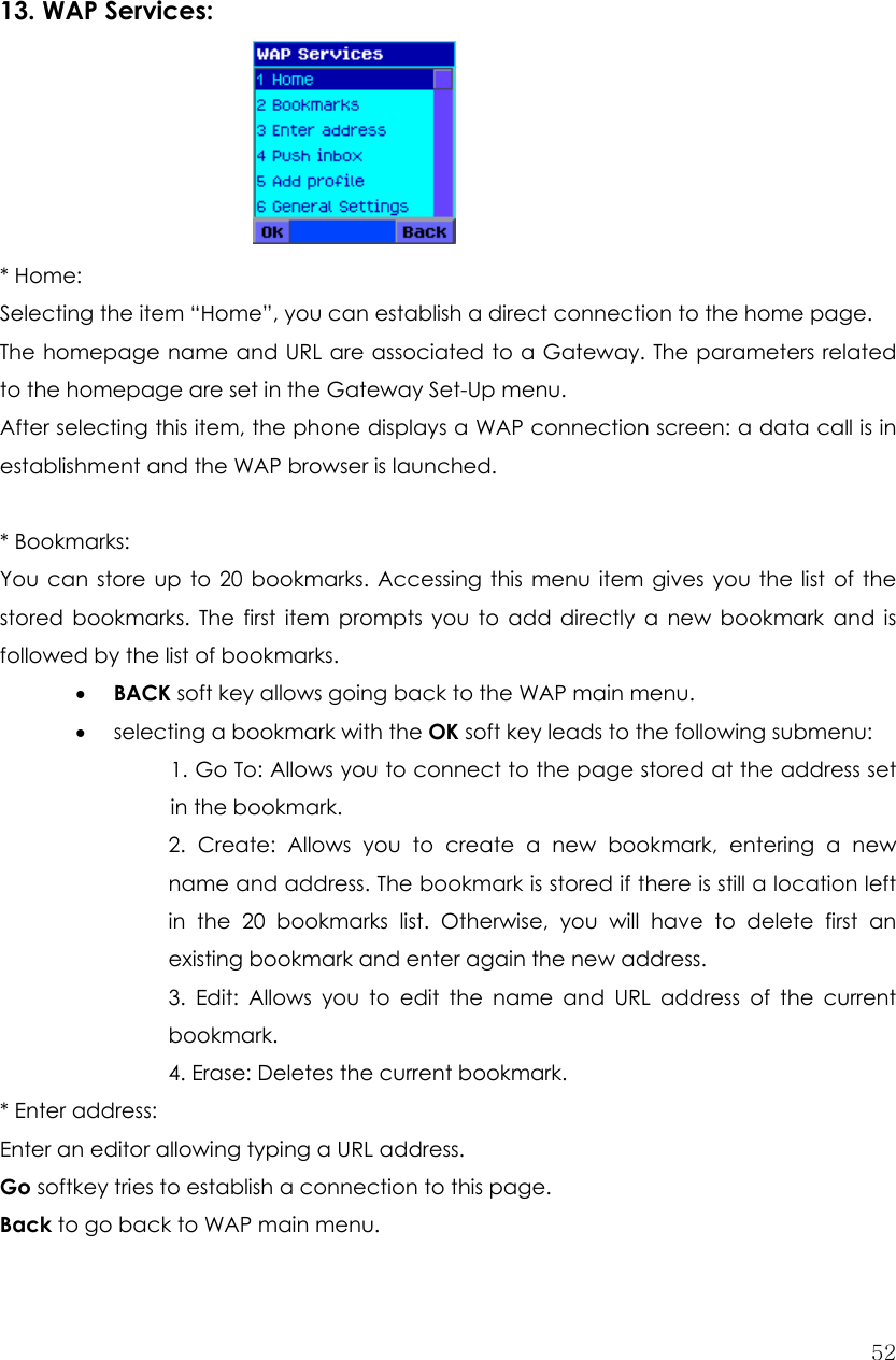  52   13. WAP Services:      * Home:   Selecting the item “Home”, you can establish a direct connection to the home page. The homepage name and URL are associated to a Gateway. The parameters related to the homepage are set in the Gateway Set-Up menu. After selecting this item, the phone displays a WAP connection screen: a data call is in establishment and the WAP browser is launched.  * Bookmarks:   You can store up to 20 bookmarks. Accessing this menu item gives you the list of the stored bookmarks. The first item prompts you to add directly a new bookmark and is followed by the list of bookmarks. • BACK soft key allows going back to the WAP main menu. • selecting a bookmark with the OK soft key leads to the following submenu: 1. Go To: Allows you to connect to the page stored at the address set in the bookmark. 2. Create: Allows you to create a new bookmark, entering a new name and address. The bookmark is stored if there is still a location left in the 20 bookmarks list. Otherwise, you will have to delete first an existing bookmark and enter again the new address. 3. Edit: Allows you to edit the name and URL address of the current bookmark. 4. Erase: Deletes the current bookmark. * Enter address:   Enter an editor allowing typing a URL address. Go softkey tries to establish a connection to this page. Back to go back to WAP main menu. 