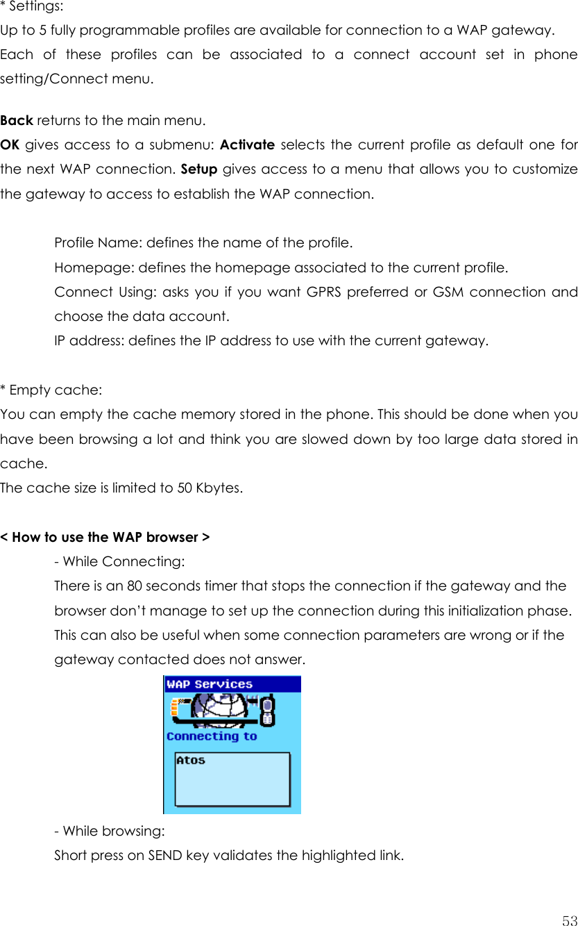  53 * Settings: Up to 5 fully programmable profiles are available for connection to a WAP gateway. Each of these profiles can be associated to a connect account set in phone setting/Connect menu.  Back returns to the main menu. OK gives access to a submenu: Activate selects the current profile as default one for the next WAP connection. Setup gives access to a menu that allows you to customize the gateway to access to establish the WAP connection.    Profile Name: defines the name of the profile.   Homepage: defines the homepage associated to the current profile.   Connect Using: asks you if you want GPRS preferred or GSM connection and  choose the data account.   IP address: defines the IP address to use with the current gateway.   * Empty cache:   You can empty the cache memory stored in the phone. This should be done when you have been browsing a lot and think you are slowed down by too large data stored in cache. The cache size is limited to 50 Kbytes.  &lt; How to use the WAP browser &gt; - While Connecting: There is an 80 seconds timer that stops the connection if the gateway and the browser don’t manage to set up the connection during this initialization phase. This can also be useful when some connection parameters are wrong or if the gateway contacted does not answer.      - While browsing:   Short press on SEND key validates the highlighted link. 