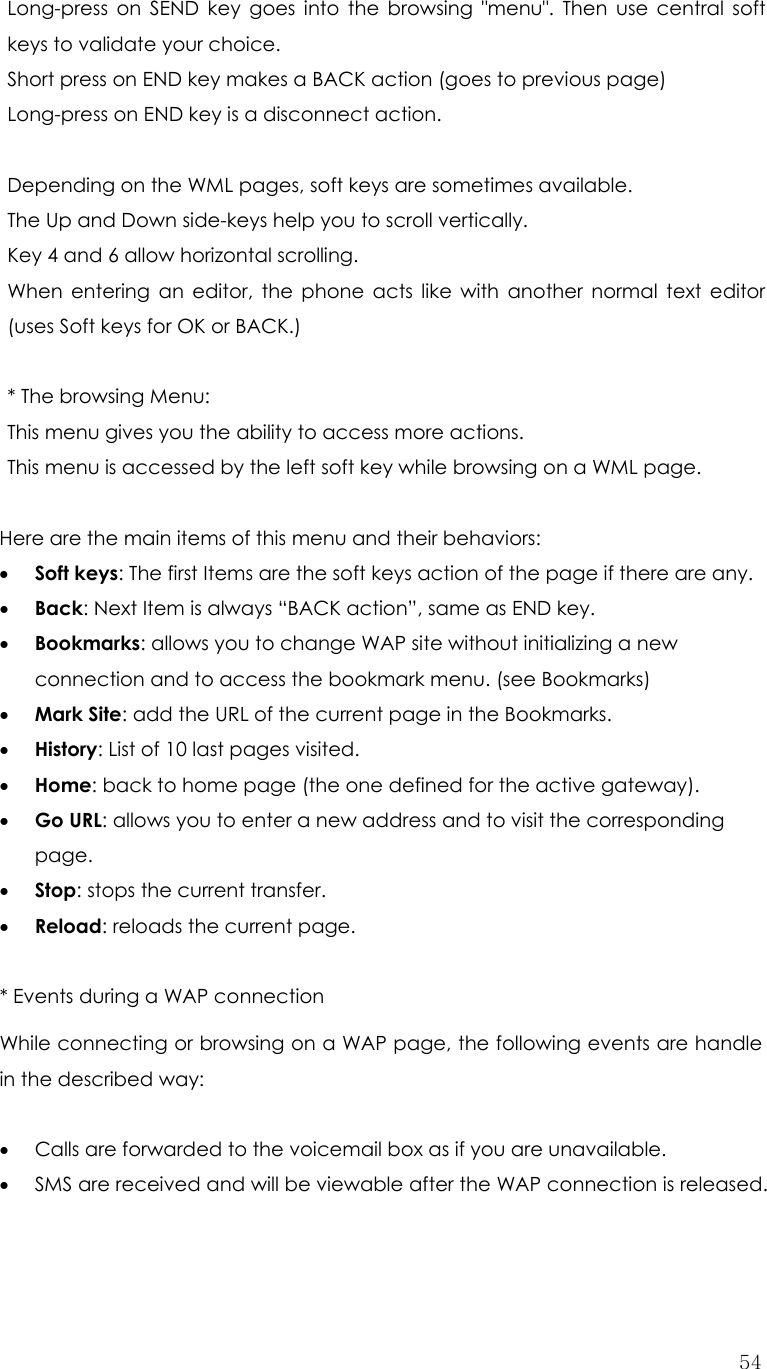  54Long-press on SEND key goes into the browsing &quot;menu&quot;. Then use central soft keys to validate your choice. Short press on END key makes a BACK action (goes to previous page)   Long-press on END key is a disconnect action.  Depending on the WML pages, soft keys are sometimes available. The Up and Down side-keys help you to scroll vertically. Key 4 and 6 allow horizontal scrolling. When entering an editor, the phone acts like with another normal text editor (uses Soft keys for OK or BACK.)  * The browsing Menu: This menu gives you the ability to access more actions. This menu is accessed by the left soft key while browsing on a WML page.  Here are the main items of this menu and their behaviors: • Soft keys: The first Items are the soft keys action of the page if there are any. • Back: Next Item is always “BACK action”, same as END key. • Bookmarks: allows you to change WAP site without initializing a new connection and to access the bookmark menu. (see Bookmarks) • Mark Site: add the URL of the current page in the Bookmarks. • History: List of 10 last pages visited. • Home: back to home page (the one defined for the active gateway). • Go URL: allows you to enter a new address and to visit the corresponding page. • Stop: stops the current transfer. • Reload: reloads the current page. * Events during a WAP connection While connecting or browsing on a WAP page, the following events are handle in the described way:  • Calls are forwarded to the voicemail box as if you are unavailable. • SMS are received and will be viewable after the WAP connection is released. 