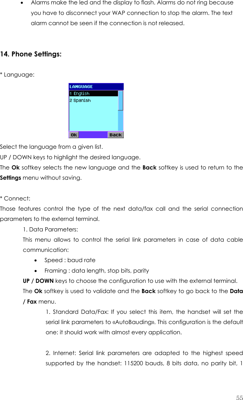  55• Alarms make the led and the display to flash. Alarms do not ring because you have to disconnect your WAP connection to stop the alarm. The text alarm cannot be seen if the connection is not released.   14. Phone Settings:  * Language:        Select the language from a given list. UP / DOWN keys to highlight the desired language. The Ok softkey selects the new language and the Back softkey is used to return to the Settings menu without saving.  * Connect:   Those features control the type of the next data/fax call and the serial connection parameters to the external terminal.  1. Data Parameters:  This menu allows to control the serial link parameters in case of data cable communication:  • Speed : baud rate • Framing : data length, stop bits, parity UP / DOWN keys to choose the configuration to use with the external terminal. The Ok softkey is used to validate and the Back softkey to go back to the Data / Fax menu. 1. Standard Data/Fax: If you select this item, the handset will set the serial link parameters to «AutoBauding». This configuration is the default one: it should work with almost every application.  2. Internet: Serial link parameters are adapted to the highest speed supported by the handset: 115200 bauds, 8 bits data, no parity bit, 1 
