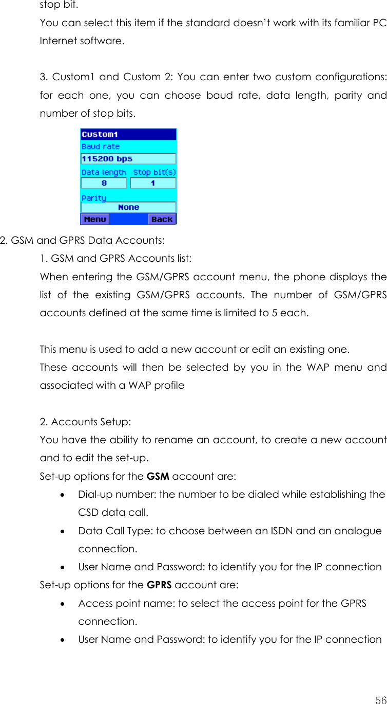  56stop bit. You can select this item if the standard doesn’t work with its familiar PC Internet software.  3. Custom1 and Custom 2: You can enter two custom configurations: for each one, you can choose baud rate, data length, parity and number of stop bits.     2. GSM and GPRS Data Accounts:     1. GSM and GPRS Accounts list:       When entering the GSM/GPRS account menu, the phone displays the list of the existing GSM/GPRS accounts. The number of GSM/GPRS accounts defined at the same time is limited to 5 each.      This menu is used to add a new account or edit an existing one. These accounts will then be selected by you in the WAP menu and associated with a WAP profile  2. Accounts Setup: You have the ability to rename an account, to create a new account and to edit the set-up. Set-up options for the GSM account are: • Dial-up number: the number to be dialed while establishing the CSD data call. • Data Call Type: to choose between an ISDN and an analogue connection. • User Name and Password: to identify you for the IP connection Set-up options for the GPRS account are: • Access point name: to select the access point for the GPRS connection. • User Name and Password: to identify you for the IP connection 