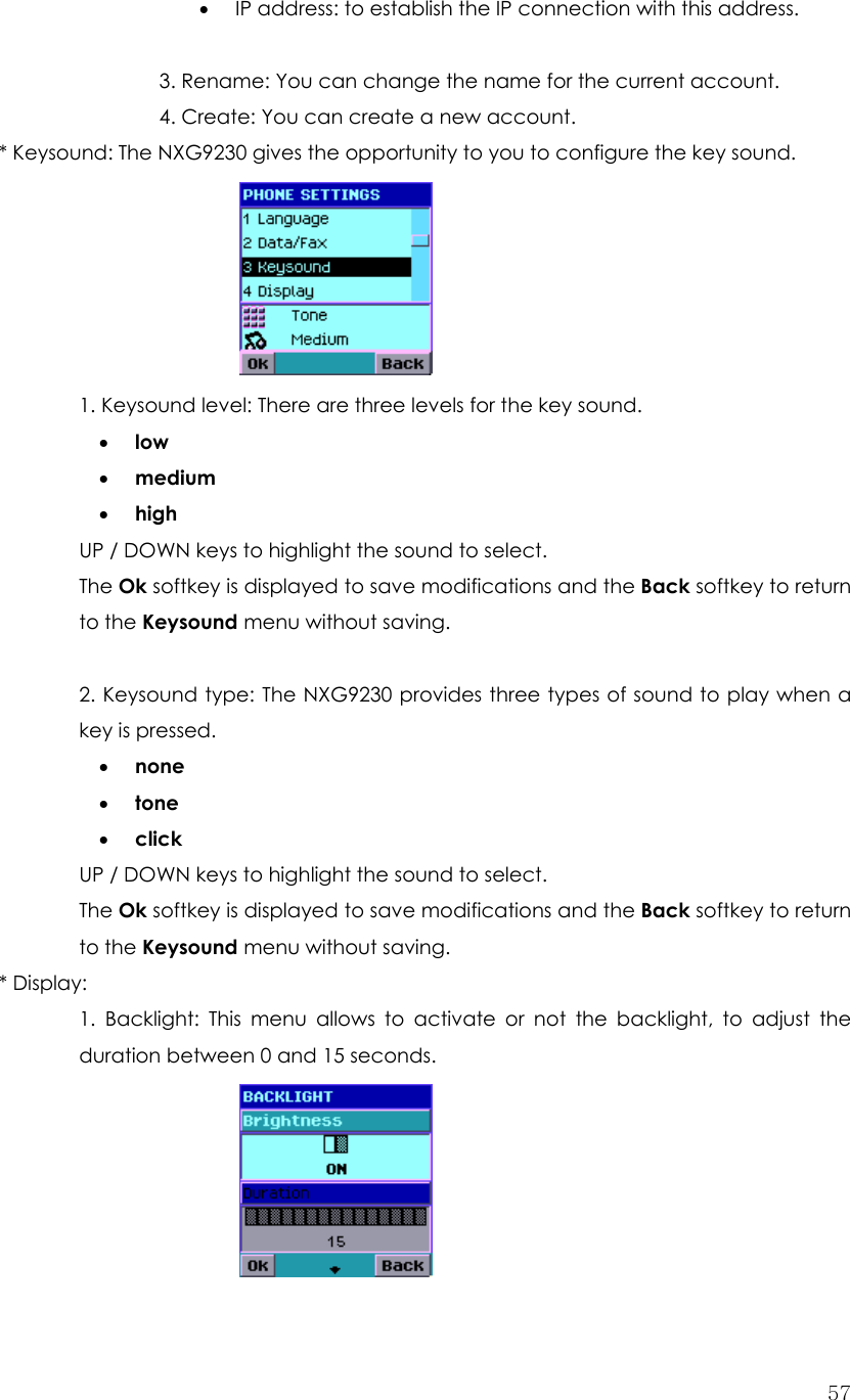  57• IP address: to establish the IP connection with this address.            3. Rename: You can change the name for the current account.   4. Create: You can create a new account. * Keysound: The NXG9230 gives the opportunity to you to configure the key sound.        1. Keysound level: There are three levels for the key sound. • low • medium • high UP / DOWN keys to highlight the sound to select. The Ok softkey is displayed to save modifications and the Back softkey to return to the Keysound menu without saving.   2. Keysound type: The NXG9230 provides three types of sound to play when a key is pressed. • none • tone • click UP / DOWN keys to highlight the sound to select. The Ok softkey is displayed to save modifications and the Back softkey to return to the Keysound menu without saving. * Display:   1. Backlight: This menu allows to activate or not the backlight, to adjust the duration between 0 and 15 seconds.     