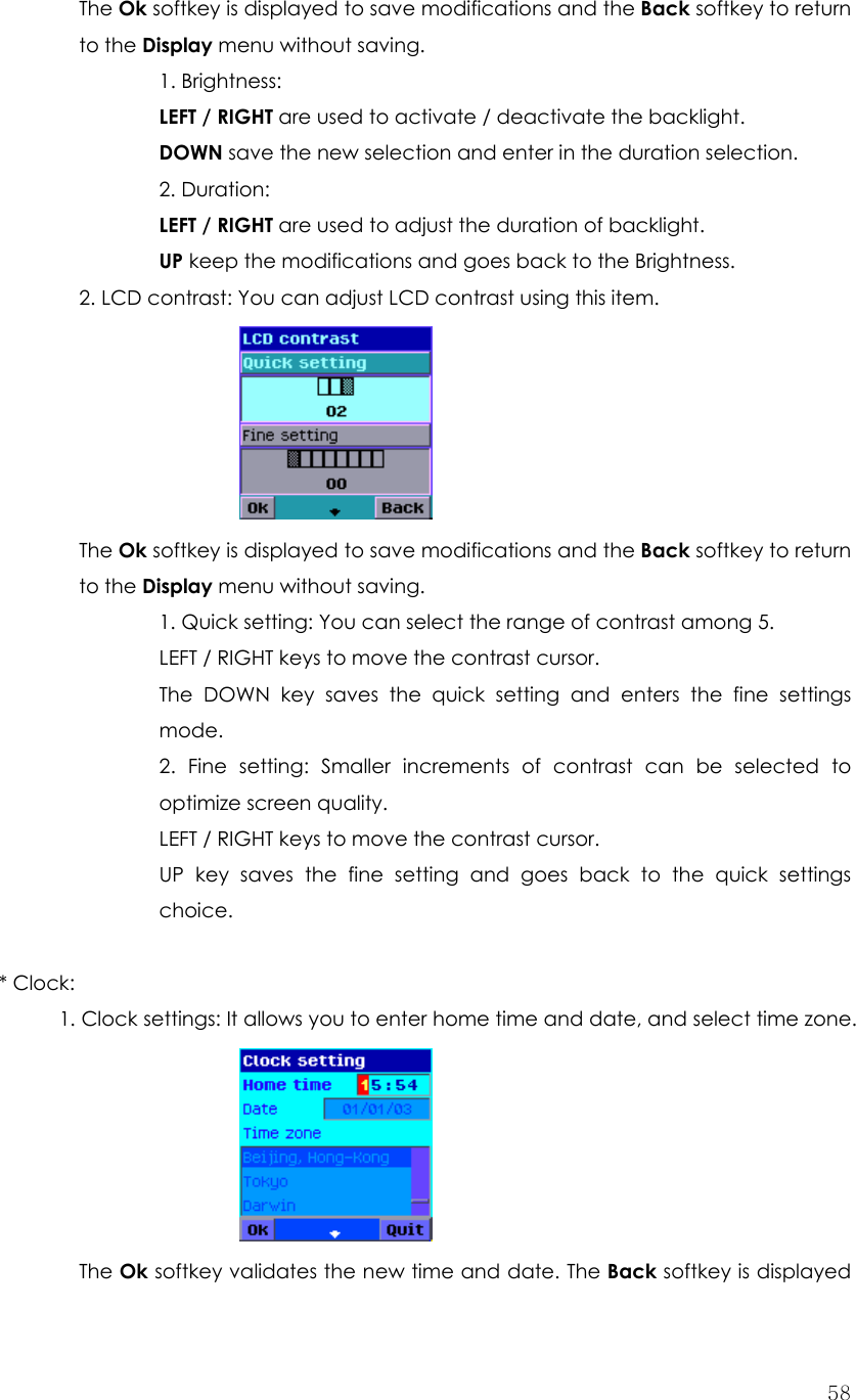  58The Ok softkey is displayed to save modifications and the Back softkey to return to the Display menu without saving. 1. Brightness:   LEFT / RIGHT are used to activate / deactivate the backlight. DOWN save the new selection and enter in the duration selection. 2. Duration:   LEFT / RIGHT are used to adjust the duration of backlight. UP keep the modifications and goes back to the Brightness.   2. LCD contrast: You can adjust LCD contrast using this item.       The Ok softkey is displayed to save modifications and the Back softkey to return  to the Display menu without saving. 1. Quick setting: You can select the range of contrast among 5. LEFT / RIGHT keys to move the contrast cursor. The DOWN key saves the quick setting and enters the fine settings mode. 2. Fine setting: Smaller increments of contrast can be selected to optimize screen quality. LEFT / RIGHT keys to move the contrast cursor. UP key saves the fine setting and goes back to the quick settings choice.  * Clock:   1. Clock settings: It allows you to enter home time and date, and select time zone.        The Ok softkey validates the new time and date. The Back softkey is displayed 