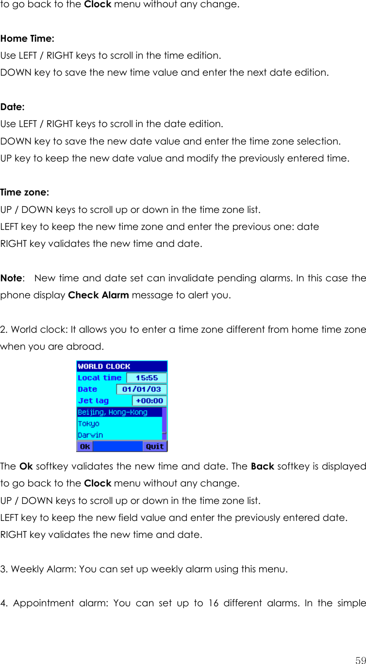  59to go back to the Clock menu without any change.  Home Time: Use LEFT / RIGHT keys to scroll in the time edition. DOWN key to save the new time value and enter the next date edition.  Date: Use LEFT / RIGHT keys to scroll in the date edition. DOWN key to save the new date value and enter the time zone selection. UP key to keep the new date value and modify the previously entered time.  Time zone: UP / DOWN keys to scroll up or down in the time zone list. LEFT key to keep the new time zone and enter the previous one: date RIGHT key validates the new time and date.  Note:    New time and date set can invalidate pending alarms. In this case the phone display Check Alarm message to alert you.  2. World clock: It allows you to enter a time zone different from home time zone when you are abroad.      The Ok softkey validates the new time and date. The Back softkey is displayed to go back to the Clock menu without any change. UP / DOWN keys to scroll up or down in the time zone list. LEFT key to keep the new field value and enter the previously entered date. RIGHT key validates the new time and date.  3. Weekly Alarm: You can set up weekly alarm using this menu.    4. Appointment alarm: You can set up to 16 different alarms. In the simple 