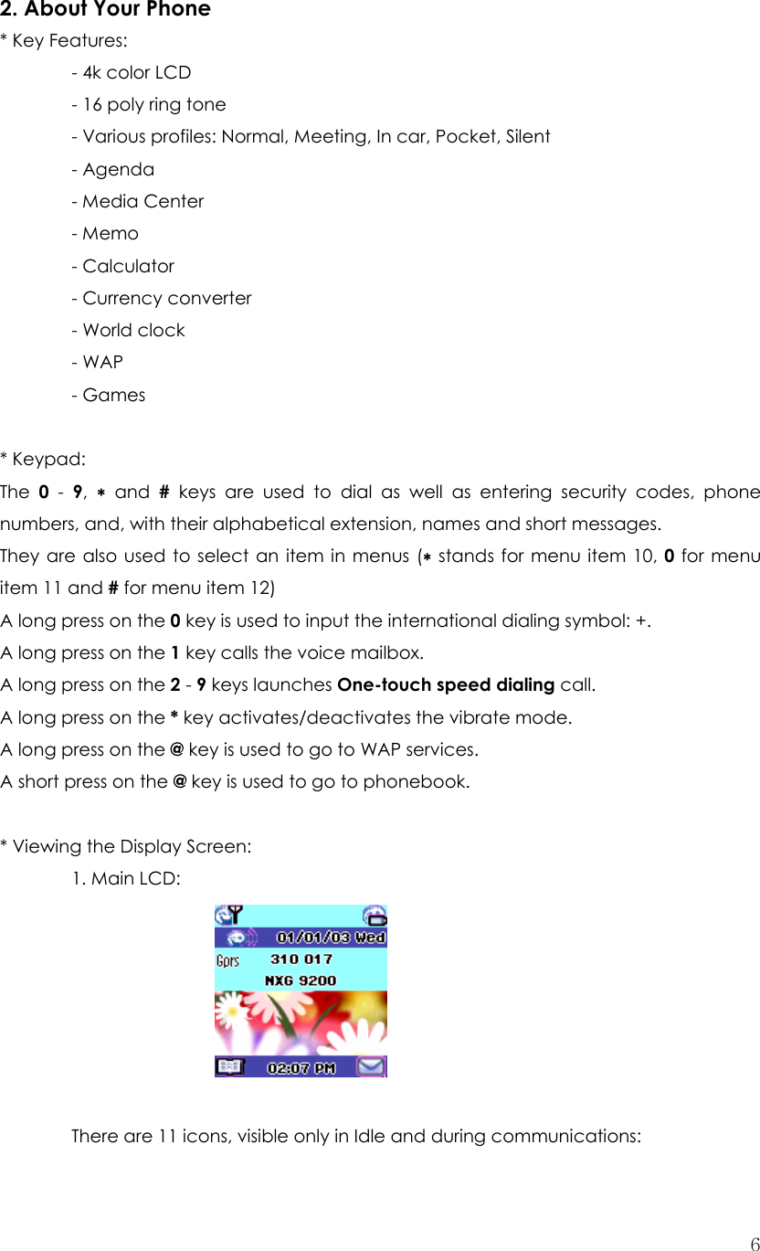  62. About Your Phone * Key Features:   - 4k color LCD     - 16 poly ring tone     - Various profiles: Normal, Meeting, In car, Pocket, Silent  - Agenda   - Media Center  - Memo   - Calculator  - Currency converter  - World clock  - WAP  - Games   * Keypad: The  0 - 9,  ∗ and # keys are used to dial as well as entering security codes, phone numbers, and, with their alphabetical extension, names and short messages. They are also used to select an item in menus (∗ stands for menu item 10, 0 for menu item 11 and # for menu item 12) A long press on the 0 key is used to input the international dialing symbol: +. A long press on the 1 key calls the voice mailbox. A long press on the 2 - 9 keys launches One-touch speed dialing call. A long press on the * key activates/deactivates the vibrate mode.   A long press on the @ key is used to go to WAP services. A short press on the @ key is used to go to phonebook.  * Viewing the Display Screen:    1. Main LCD:               There are 11 icons, visible only in Idle and during communications: 