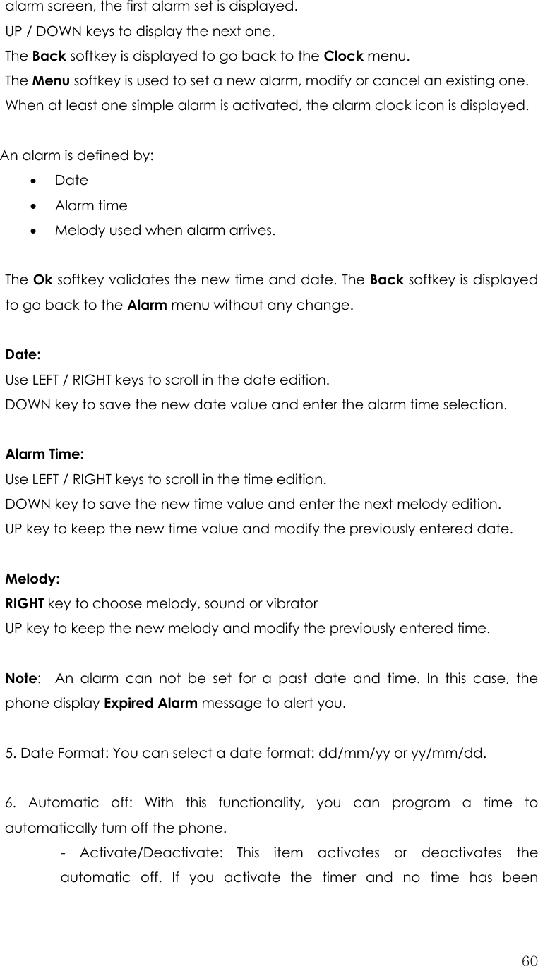  60alarm screen, the first alarm set is displayed. UP / DOWN keys to display the next one. The Back softkey is displayed to go back to the Clock menu. The Menu softkey is used to set a new alarm, modify or cancel an existing one. When at least one simple alarm is activated, the alarm clock icon is displayed.  An alarm is defined by: • Date • Alarm time • Melody used when alarm arrives.  The Ok softkey validates the new time and date. The Back softkey is displayed to go back to the Alarm menu without any change.  Date: Use LEFT / RIGHT keys to scroll in the date edition. DOWN key to save the new date value and enter the alarm time selection.  Alarm Time: Use LEFT / RIGHT keys to scroll in the time edition.   DOWN key to save the new time value and enter the next melody edition.   UP key to keep the new time value and modify the previously entered date.  Melody: RIGHT key to choose melody, sound or vibrator   UP key to keep the new melody and modify the previously entered time.  Note:  An alarm can not be set for a past date and time. In this case, the phone display Expired Alarm message to alert you.   5. Date Format: You can select a date format: dd/mm/yy or yy/mm/dd.  6. Automatic off: With this functionality, you can program a time to automatically turn off the phone. - Activate/Deactivate: This item activates or deactivates the automatic off. If you activate the timer and no time has been 