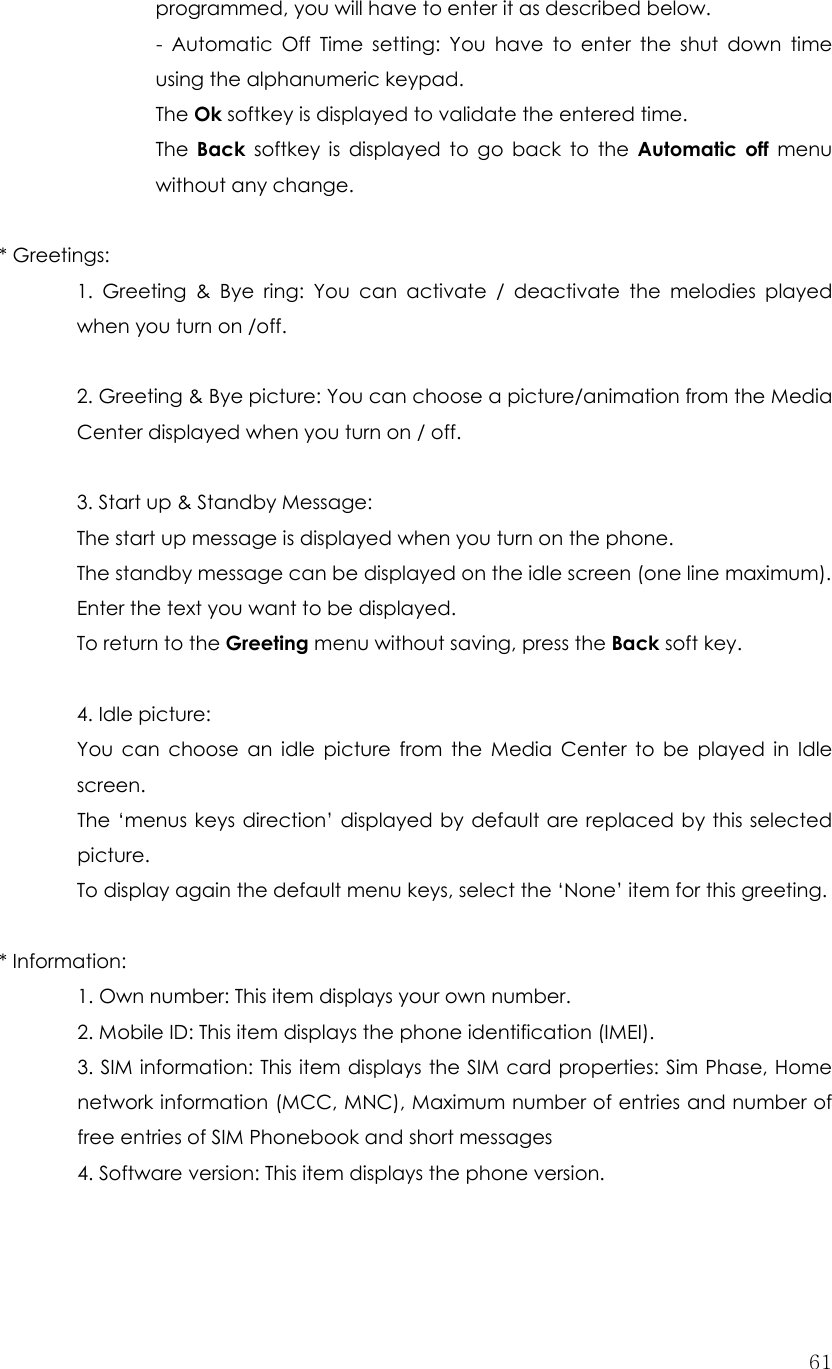  61programmed, you will have to enter it as described below. - Automatic Off Time setting: You have to enter the shut down time using the alphanumeric keypad. The Ok softkey is displayed to validate the entered time.   The  Back softkey is displayed to go back to the Automatic off menu without any change.  * Greetings:   1. Greeting &amp; Bye ring: You can activate / deactivate the melodies played when you turn on /off.  2. Greeting &amp; Bye picture: You can choose a picture/animation from the Media Center displayed when you turn on / off.  3. Start up &amp; Standby Message: The start up message is displayed when you turn on the phone. The standby message can be displayed on the idle screen (one line maximum). Enter the text you want to be displayed. To return to the Greeting menu without saving, press the Back soft key.  4. Idle picture:   You can choose an idle picture from the Media Center to be played in Idle screen.   The ‘menus keys direction’ displayed by default are replaced by this selected  picture. To display again the default menu keys, select the ‘None’ item for this greeting.  * Information:     1. Own number: This item displays your own number.   2. Mobile ID: This item displays the phone identification (IMEI). 3. SIM information: This item displays the SIM card properties: Sim Phase, Home network information (MCC, MNC), Maximum number of entries and number of free entries of SIM Phonebook and short messages 4. Software version: This item displays the phone version.   