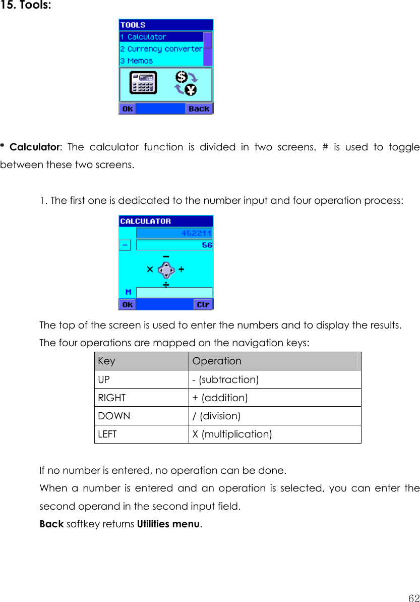  62     15. Tools:       * Calculator: The calculator function is divided in two screens. # is used to toggle between these two screens.  1. The first one is dedicated to the number input and four operation process:      The top of the screen is used to enter the numbers and to display the results. The four operations are mapped on the navigation keys: Key  Operation UP - (subtraction) RIGHT + (addition) DOWN / (division) LEFT X (multiplication)  If no number is entered, no operation can be done. When a number is entered and an operation is selected, you can enter the second operand in the second input field. Back softkey returns Utilities menu.  