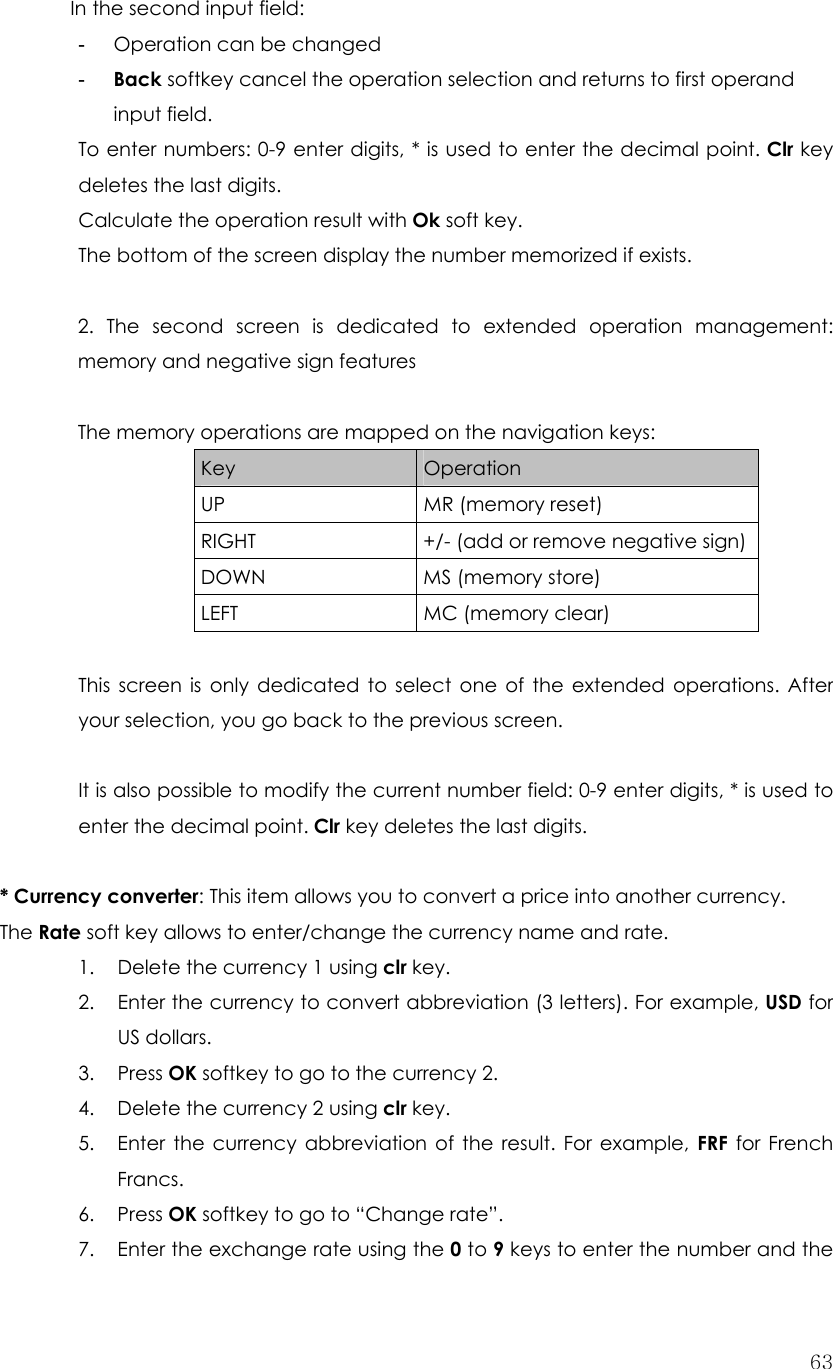  63In the second input field: -  Operation can be changed -  Back softkey cancel the operation selection and returns to first operand input field. To enter numbers: 0-9 enter digits, * is used to enter the decimal point. Clr key deletes the last digits. Calculate the operation result with Ok soft key. The bottom of the screen display the number memorized if exists.  2. The second screen is dedicated to extended operation management: memory and negative sign features  The memory operations are mapped on the navigation keys: Key  Operation UP MR (memory reset) RIGHT  +/- (add or remove negative sign) DOWN MS (memory store) LEFT MC (memory clear)  This screen is only dedicated to select one of the extended operations. After your selection, you go back to the previous screen.  It is also possible to modify the current number field: 0-9 enter digits, * is used to enter the decimal point. Clr key deletes the last digits.  * Currency converter: This item allows you to convert a price into another currency.   The Rate soft key allows to enter/change the currency name and rate. 1. Delete the currency 1 using clr key. 2. Enter the currency to convert abbreviation (3 letters). For example, USD for US dollars.   3. Press OK softkey to go to the currency 2. 4. Delete the currency 2 using clr key. 5. Enter the currency abbreviation of the result. For example, FRF for French Francs.  6. Press OK softkey to go to “Change rate”. 7. Enter the exchange rate using the 0 to 9 keys to enter the number and the 